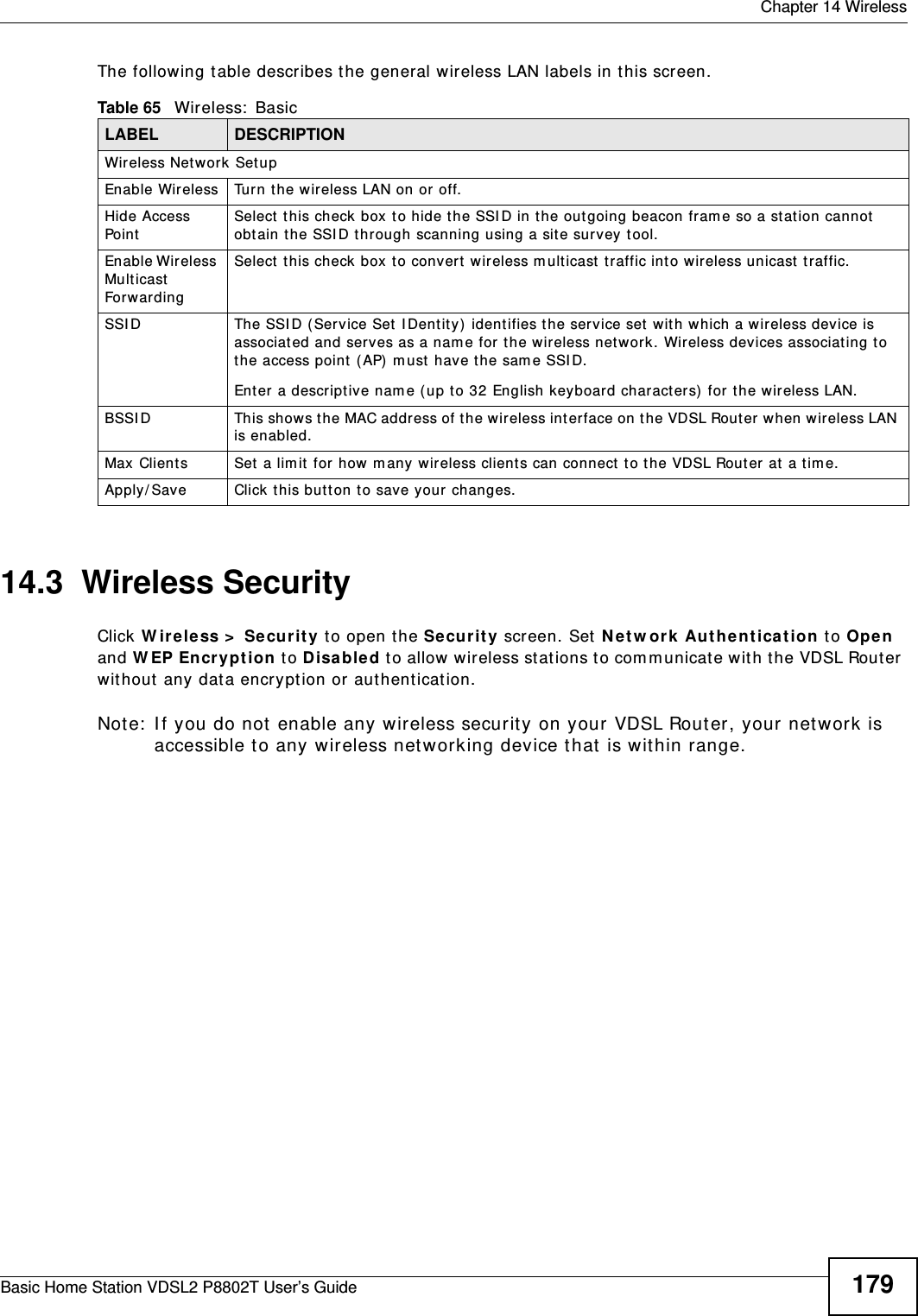  Chapter 14 WirelessBasic Home Station VDSL2 P8802T User’s Guide 179The following table describes t he general wireless LAN labels in t his scr een.14.3  Wireless SecurityClick W ireless &gt;  Securit y t o open the Securit y screen. Set  N et w ork Aut he nt ication t o Ope n and W EP Encr yption  to D isabled t o allow wireless st ations to com m unicate wit h the VDSL Router without any dat a encrypt ion or authenticat ion.Note:  I f you do not  enable any wireless securit y on your VDSL Router, your network is accessible to any wireless net working device t hat is wit hin range.Table 65   Wireless:  BasicLABEL DESCRIPTIONWireless Network SetupEnable Wir eless Turn the wireless LAN on or  off.Hide Access PointSelect  this check box t o hide t he SSI D in t he out going beacon fram e so a st at ion cannot  obtain the SSI D t hr ough scanning using a sit e survey tool.Enable Wireless Mult icast Forwarding Select  t his check box t o convert wireless m ult icast  traffic into wir eless unicast  t raffic.SSI D The SSI D ( Service Set  IDent it y) identifies the service set wit h which a wireless device is associated and serves as a nam e for the wireless net work. Wireless devices associat ing to t he access point ( AP)  m ust  have t he sam e SSI D. Enter a descript ive nam e ( up to 32 English keyboard characters)  for t he wireless LAN. BSSI D This show s the MAC address of the wireless int erface on the VDSL Rout er when wireless LAN is enabled.Max Clients Set  a lim it for  how m any wireless client s can connect  to the VDSL Rout er at a t im e.Apply/ Save Click t his but t on to save your changes.