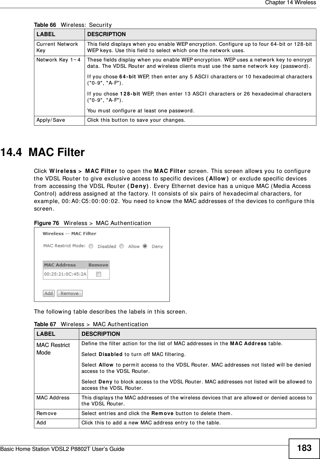  Chapter 14 WirelessBasic Home Station VDSL2 P8802T User’s Guide 18314.4  MAC Filter    Click W ireless &gt;  MAC Filt er to open t he M AC Filt er  screen. This screen allows you t o configure the VDSL Router  to give exclusive access t o specific devices ( Allow )  or exclude specific devices from  accessing t he VDSL Router ( De ny) . Every Ether net  device has a unique MAC (Media Access Cont rol) address assigned at  t he fact ory. I t  consist s of six pairs of hexadecim al charact ers, for exam ple, 00: A0: C5: 00: 00: 02. You need to know t he MAC addresses of t he devices to configure this screen.Figure 76   Wireless &gt;  MAC Authent icat ionThe following t able describes t he labels in t his screen.Cur rent  Networ k KeyThis field displays when you enable WEP encryption. Configure up t o four 64-bit  or 128-bit  WEP keys. Use this field t o select  w hich one the net work uses. Network Key 1~ 4 These fields display when you enable WEP encryption. WEP uses a net work key t o encrypt dat a. The VDSL Rout er and wireless client s m ust  use the sam e net work  key ( password) .I f you chose 6 4 - bit  WEP,  t hen ent er  any 5 ASCI I  charact ers or 10 hexadecim al charact er s ( &quot;0-9&quot;, &quot;A- F&quot;) .I f you chose 1 2 8- bit WEP, t hen enter 13 ASCI I  charact er s or  26 hexadecim al charact er s ( &quot;0-9&quot;, &quot;A- F&quot;) . You m ust  configure at  least  one password. Apply/ Save Click this but ton to save your changes.Table 66   Wireless:  Securit yLABEL DESCRIPTIONTable 67   Wireless &gt;  MAC Aut hent icationLABEL DESCRIPTIONMAC Restrict Mode Define t he filter act ion for  t he list  of MAC addresses in the M AC Addr ess t able. Select  D isabled to t urn off MAC filt ering.Select  Allow  to perm it  access t o the VDSL Router. MAC addresses not listed will be denied access to t he VDSL Router. Select  De ny t o block access t o the VDSL Rout er. MAC addresses not list ed w ill be allowed to access the VDSL Rout er. MAC Address This displays the MAC addresses of the wir eless devices that are allowed or denied access to the VDSL Rout er.Rem ove Select  ent ries and click t he Rem ove  button t o delet e them . Add  Click this to add a new MAC address ent ry to the t able.