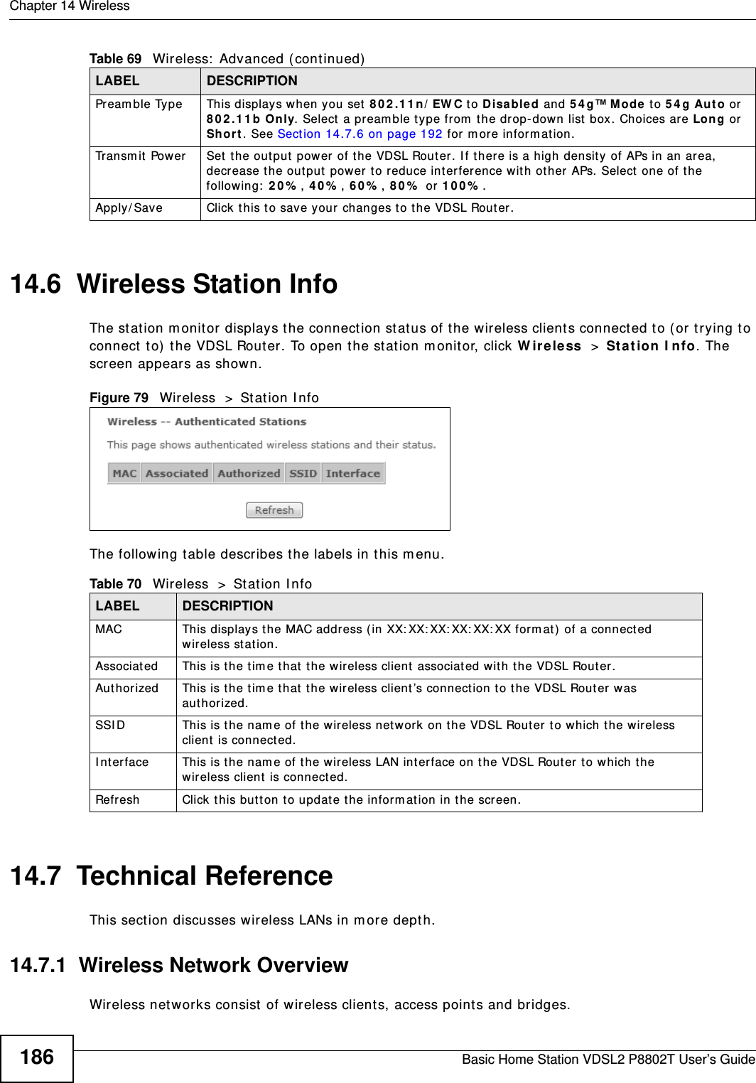 Chapter 14 WirelessBasic Home Station VDSL2 P8802T User’s Guide18614.6  Wireless Station InfoThe st at ion m onitor displays the connect ion st atus of t he wireless client s connect ed t o ( or t rying to connect  to)  the VDSL Router . To open t he st at ion m onitor, click W ir ele ss  &gt; Stat ion I nfo. The screen appear s as shown.Figure 79   Wireless  &gt;  St at ion I nfoThe following t able describes t he labels in t his m enu.14.7  Technical ReferenceThis sect ion discusses wireless LANs in m ore dept h. 14.7.1  Wireless Network OverviewWireless net works consist of wireless client s, access points and bridges. Preamble Type This displays when you set 8 0 2 .1 1 n/ EW C to D isa ble d and 5 4 g™ M ode to 5 4 g Aut o or  8 0 2 .1 1 b Only. Select  a pream ble ty pe from  the drop-down list  box. Choices ar e Long or  Sh or t . See Sect ion 14.7.6 on page 192 for m ore inform at ion.Transm it Power  Set the output power of the VDSL Rout er. I f t here is a high density of APs in an area, decrease the out put power  t o reduce int er ference with ot her  APs. Select one of the follow ing:  2 0 % , 4 0 % , 6 0 % , 8 0 %  or 1 0 0 % . Apply/ Save Click  t his to save your  changes to the VDSL Router.Table 69   Wireless:  Advanced ( continued)LABEL DESCRIPTIONTable 70   Wireless  &gt;  St at ion I nfoLABEL DESCRIPTIONMAC  This displays the MAC address (in XX: XX: XX: XX: XX: XX for m at )  of a connect ed wireless station. Associat ed This is the t im e t hat  the wir eless client  associat ed with the VDSL Rout er .Aut horized This is the t im e t hat t he wir eless client ’s connect ion t o t he VDSL Rout er was authorized.SSI D This is t he nam e of the wireless netw ork on the VDSL Rout er t o which the wireless client  is connect ed.I nter face This is t he nam e of the wireless LAN inter face on the VDSL Rout er t o which the wireless client is connected.Refresh Click this but ton to updat e the inform at ion in the screen.