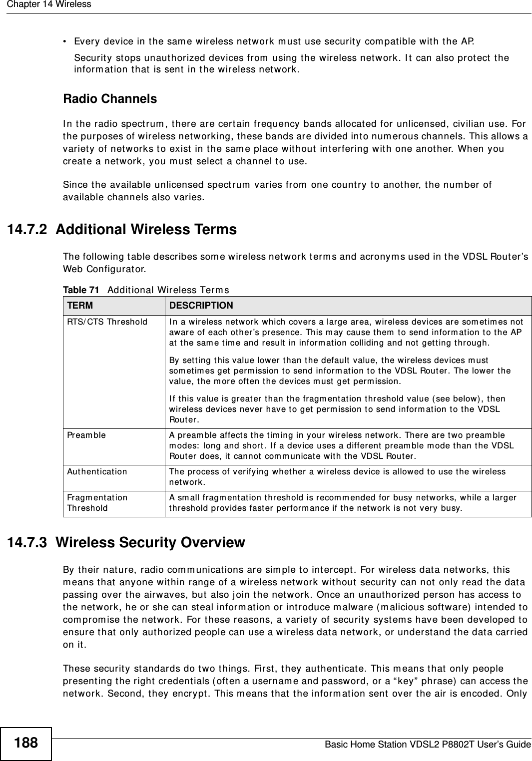 Chapter 14 WirelessBasic Home Station VDSL2 P8802T User’s Guide188• Every device in t he sam e wireless net work m ust  use security com patible wit h the AP.Security st ops unauthorized devices from using the wireless net work. I t can also prot ect  the inform ation t hat  is sent  in t he wireless net work.Radio ChannelsI n the radio spect rum , there are certain frequency bands allocated for unlicensed, civilian use. For the purposes of wireless net working, t hese bands are divided int o num er ous channels. This allows a variet y of net works t o exist  in the sam e place wit hout  int erfer ing with one anot her. When you creat e a netw ork, you m ust  select  a channel to use. Since t he available unlicensed spectrum  varies from  one count ry to anot her, the num ber of available channels also varies. 14.7.2  Additional Wireless TermsThe following t able describes som e wireless net work term s and acronym s used in t he VDSL Router’s Web Configurator.14.7.3  Wireless Security OverviewBy their nat ure, radio comm unicat ions are sim ple t o intercept . For wireless dat a net works, t his m eans that  anyone wit hin range of a wireless net work without security can not only read t he dat a passing over t he airwaves, but  also j oin t he net work. Once an unaut horized person has access t o the net work, he or she can steal inform ation or int roduce m alware ( m alicious software) intended t o com prom ise t he net work. For t hese reasons, a variety of security syst em s have been developed t o ensure t hat only aut horized people can use a wireless dat a net work, or underst and the data carried on it.These security st andards do two things. First, they authenticat e. This m eans t hat  only people present ing t he right credentials ( oft en a usernam e and password, or a “ key”  phrase)  can access the net work. Second, t hey encrypt . This m eans t hat  the inform ation sent  over  the air is encoded. Only Table 71   Addit ional Wireless Term sTERM DESCRIPTIONRTS/ CTS Threshold I n a wireless net work which covers a large area, wireless dev ices are som et im es not  aware of each ot her ’s pr esence. This m ay cause t hem t o send inform ation t o t he AP at  t he sam e t im e and result  in inform at ion colliding and not get ting through.By set ting this value lower than the default  value, t he w ireless dev ices m ust  sometim es get  per m ission t o send inform at ion t o t he VDSL Router. The lower the value, the m ore oft en the devices m ust  get  perm ission.I f t his value is greater t han t he fragm entat ion threshold value (see below), then wir eless devices never have to get  per m ission t o send infor m at ion t o the VDSL Rou t er .Pream ble A pr eamble affects the t im ing in your wireless net work. There are tw o pream ble m odes:  long and short . I f a dev ice uses a different preamble m ode than t he VDSL Rout er does, it  cannot com m unicate with the VDSL Router.Aut hentication The process of verifying whet her a wireless device is allow ed to use t he w ireless netw ork.Fragm ent ation ThresholdA sm all fragm entation t hreshold is recom m ended for busy net works, while a larger threshold prov ides fast er  perform ance if the netw ork is not  very busy.
