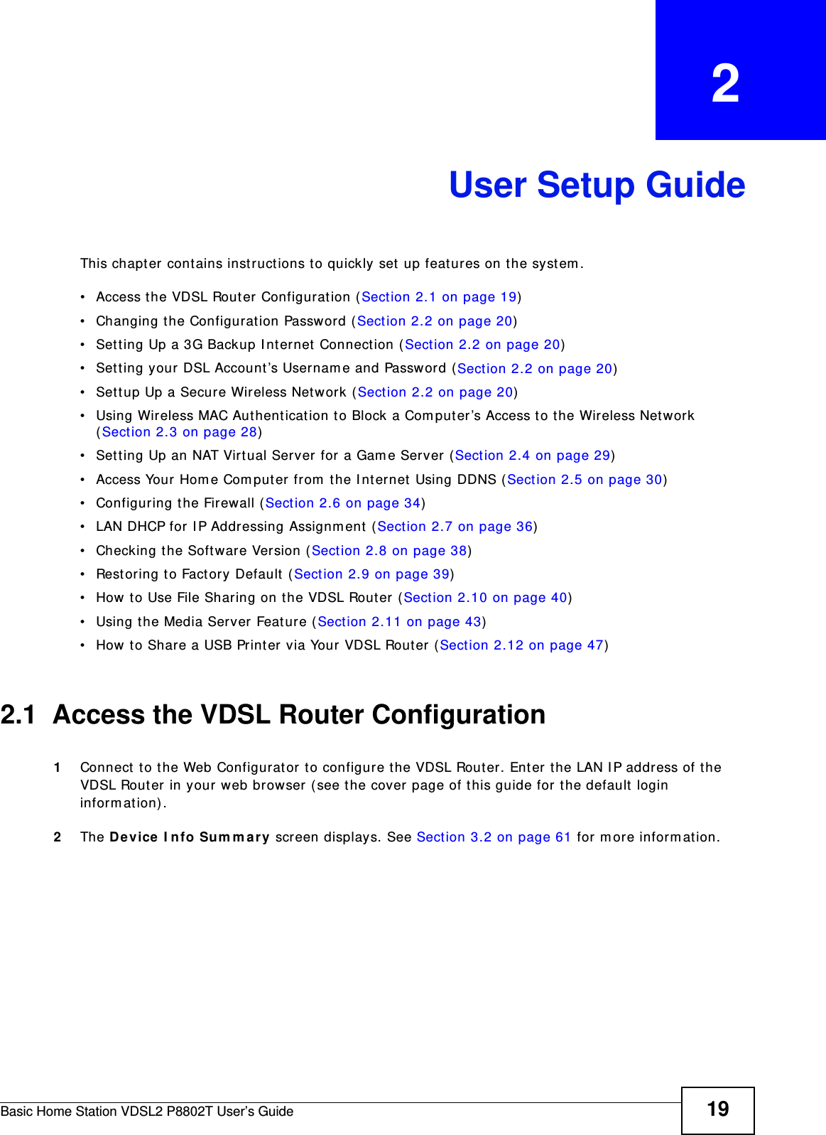 Basic Home Station VDSL2 P8802T User’s Guide 19CHAPTER   2User Setup GuideThis chapt er cont ains instruct ions to quickly set  up feat ures on t he syst em .• Access the VDSL Router Configuration (Sect ion 2.1 on page 19)• Changing t he Configuration Passw ord ( Sect ion 2.2 on page 20)• Set t ing Up a 3G Backup I nt ernet  Connect ion (Sect ion 2.2 on page 20)• Set t ing your DSL Account’s Usernam e and Passw ord ( Sect ion 2.2 on page 20)• Sett up Up a Secure Wireless Net work (Sect ion 2.2 on page 20)• Using Wireless MAC Aut henticat ion to Block a Com put er ’s Access t o t he Wireless Network (Sect ion 2.3 on page 28)• Sett ing Up an NAT Virtual Server for a Gam e Server (Sect ion 2.4 on page 29)• Access Your Hom e Com put er from  t he I nt ernet Using DDNS ( Sect ion 2.5 on page 30)• Configuring the Firewall (Sect ion 2.6 on page 34)• LAN DHCP for I P Addressing Assignm ent  (Sect ion 2.7 on page 36)• Checking t he Software Version (Sect ion 2.8 on page 38)• Rest oring t o Fact ory Default  ( Section 2.9 on page 39)• How t o Use File Sharing on t he VDSL Router (Sect ion 2.10 on page 40)• Using the Media Server Feat ure ( Sect ion 2.11 on page 43)• How t o Share a USB Printer via Your VDSL Rout er ( Sect ion 2.12 on page 47)2.1  Access the VDSL Router Configuration1Connect  to t he Web Configurator t o configure the VDSL Rout er. Ent er the LAN I P address of t he VDSL Router in your web browser (see t he cover page of this guide for the default login in form at ion) .2The D evice  I nfo Sum m a ry screen displays. See Sect ion 3.2 on page 61 for m ore inform ation.