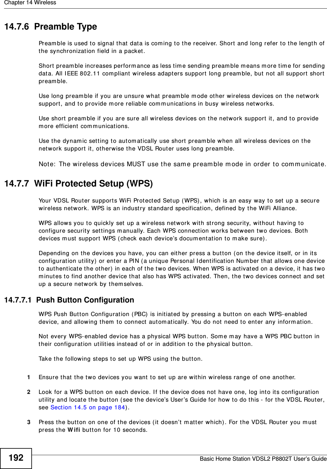 Chapter 14 WirelessBasic Home Station VDSL2 P8802T User’s Guide19214.7.6  Preamble TypePream ble is used t o signal that data is com ing t o the receiver. Short  and long refer t o the length of the synchronization field in a packet .Short pr eam ble increases perform ance as less tim e sending pream ble m eans m ore tim e for sending dat a. All I EEE 802.11 com pliant wir eless adapt ers support  long pream ble, but  not  all support  short pream ble. Use long pream ble if you are unsure what  pream ble m ode other wireless devices on t he net work support, and t o provide m ore reliable com m unicat ions in busy wireless net works. Use short pream ble if you are sure all wireless devices on t he net work support  it , and t o provide m ore efficient com m unicat ions.Use t he dynam ic set t ing t o autom at ically use shor t pream ble when all wireless devices on t he net work support  it , other wise t he VDSL Router uses long pream ble.Note:  The wireless devices MUST use t he sam e pream ble m ode in order to com municate.14.7.7  WiFi Protected Setup (WPS)Your VDSL Router support s WiFi Protected Set up (WPS) , which is an easy way to set  up a secure wireless net work. WPS is an indust ry standard specification, defined by the WiFi Alliance.WPS allows you to quickly set  up a wireless net work with st rong security, wit hout having to configure security set t ings m anually. Each WPS connect ion works bet ween two devices. Both devices m ust  support  WPS ( check each device’s docum entation t o m ake sure). Depending on the devices you have, you can either press a butt on (on the device it self, or  in its configurat ion utility) or ent er a PI N ( a unique Personal I dentificat ion Num ber that allow s one device to aut hent icat e t he other)  in each of t he t wo devices. When WPS is act ivated on a device, it  has t wo m inutes to find another device t hat  also has WPS act ivated. Then, the t wo devices connect and set  up a secure network by them selves.14.7.7.1  Push Button ConfigurationWPS Push But ton Configurat ion (PBC) is init iated by pressing a but ton on each WPS- enabled device, and allowing t hem  to connect autom at ically. You do not need t o ent er any inform at ion. Not every WPS- enabled device has a physical WPS butt on. Som e m ay have a WPS PBC button in their configuration utilities inst ead of or in addition t o the physical butt on.Take t he following steps t o set  up WPS using the butt on.1Ensure t hat t he t wo devices you want to set  up are within wireless range of one another. 2Look for a WPS but t on on each device. I f the device does not have one, log int o its configuration utility and locate the but ton ( see t he device’s User ’s Guide for how to do this -  for the VDSL Router , see Sect ion 14.5 on page 184) .3Press t he button on one of the devices ( it doesn’t m at t er which) . For the VDSL Router  you m ust  press the W ifi butt on for 10 seconds.