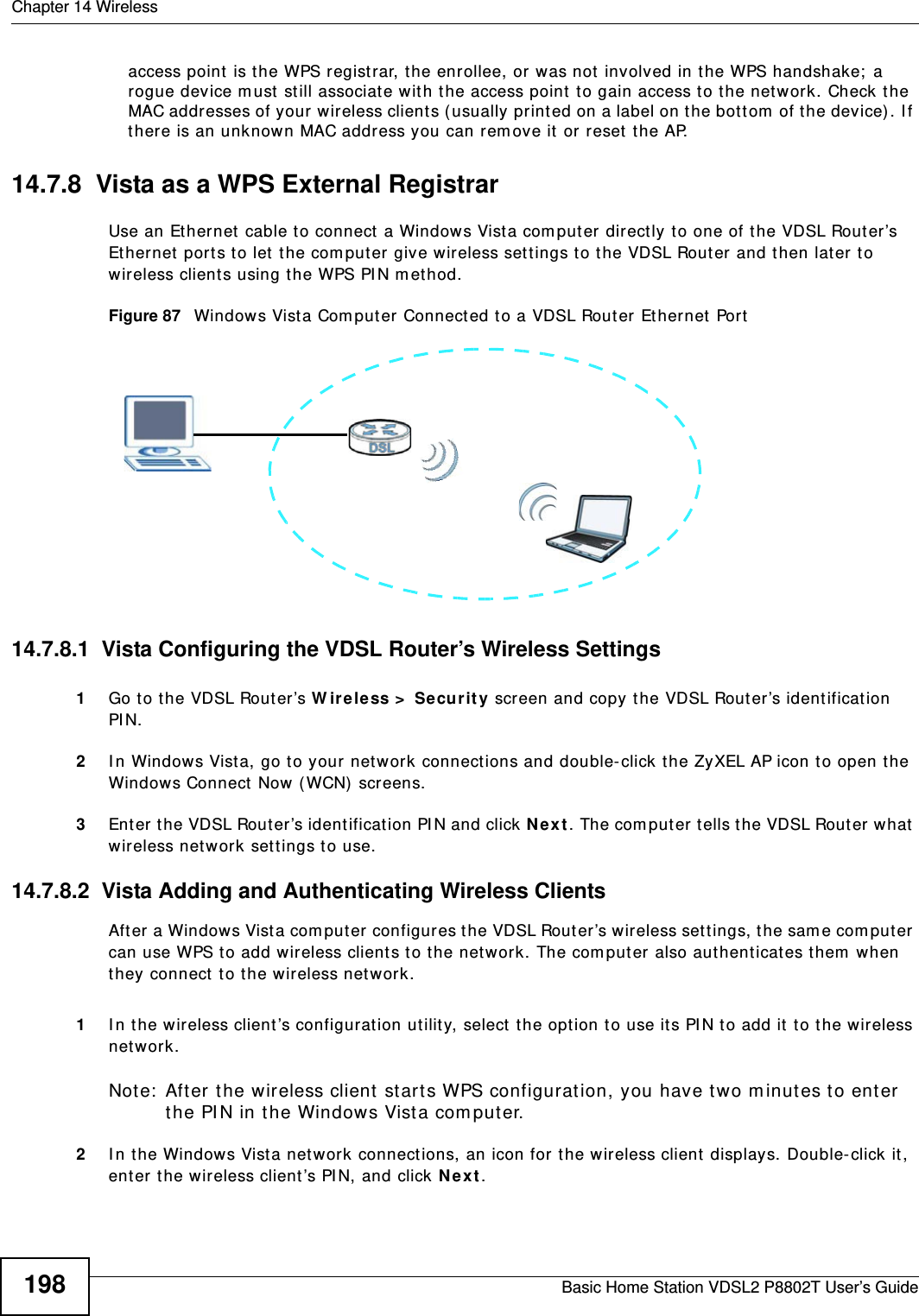 Chapter 14 WirelessBasic Home Station VDSL2 P8802T User’s Guide198access point is the WPS regist rar, the enrollee, or was not  involved in t he WPS handshake;  a rogue device m ust  st ill associate wit h the access point to gain access to the net work. Check the MAC addresses of your wireless clients ( usually print ed on a label on t he bott om  of t he device) . I f there is an unknown MAC address you can rem ove it or reset  t he AP. 14.7.8  Vista as a WPS External RegistrarUse an Ethernet  cable to connect a Windows Vist a com puter directly t o one of t he VDSL Router’s Et hernet ports t o let the com put er give wireless set t ings t o the VDSL Router and then lat er to wireless client s using t he WPS PI N m ethod. Figure 87   Windows Vista Com put er  Connect ed to a VDSL Rout er Et hernet  Port14.7.8.1  Vista Configuring the VDSL Router’s Wireless Settings1Go t o t he VDSL Router’s W ire less &gt;  Secu rit y scr een and copy the VDSL Router’s ident ification PI N. 2I n Windows Vist a, go to your network connections and double-click t he ZyXEL AP icon t o open t he Windows Connect Now (WCN)  screens. 3Enter t he VDSL Router’s ident ification PI N and click N e x t . The com puter tells t he VDSL Router what  wireless net work set t ings to use.14.7.8.2  Vista Adding and Authenticating Wireless ClientsAft er a Windows Vist a com put er configures the VDSL Rout er’s wireless set t ings, the sam e com puter  can use WPS to add wireless client s t o t he network. The com puter  also authenticat es them  when they connect  t o t he wireless net work.  1I n the wireless client ’s configurat ion utility, select  t he opt ion to use its PI N t o add it  t o t he wireless net work. Note:  Aft er t he wireless client st arts WPS configurat ion, you have t wo m inutes t o ent er the PI N in t he Windows Vist a com puter. 2I n the Windows Vista net work connect ions, an icon for the wireless client  displays. Double- click it, ent er t he wireless client ’s PI N, and click N e x t . 