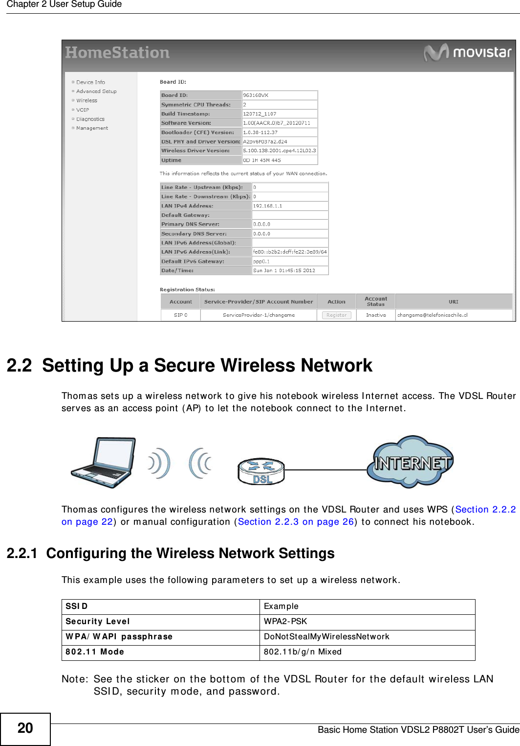 Chapter 2 User Setup GuideBasic Home Station VDSL2 P8802T User’s Guide202.2  Setting Up a Secure Wireless NetworkThom as set s up a wireless net work t o give his not ebook wireless I nt ernet  access. The VDSL Router serves as an access point ( AP)  to let t he not ebook connect  to the I nt ernet.Thom as configures t he wireless net work set t ings on t he VDSL Router and uses WPS ( Section 2.2.2 on page 22) or m anual configurat ion (Sect ion 2.2.3 on page 26)  to connect  his notebook.2.2.1  Configuring the Wireless Network SettingsThis exam ple uses t he following paramet ers to set  up a wireless net work.Note:  See t he sticker on the bottom  of the VDSL Router for the default wireless LAN SSI D, securit y m ode, and password.SSI D Exam pleSecu rity Leve l WPA2 - PSKW PA/ W API  pa ssph rase DoNot StealMyWirelessNetwor k8 0 2 .1 1  M ode 802.11b/ g/ n Mixed