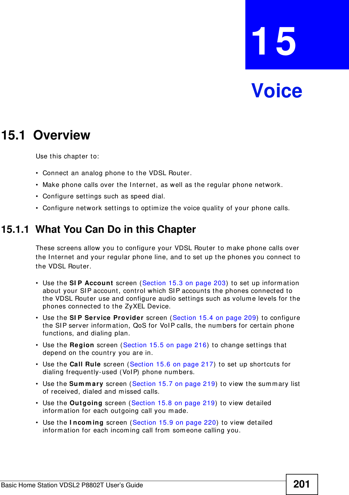 Basic Home Station VDSL2 P8802T User’s Guide 201CHAPTER  15 Voice15.1  OverviewUse t his chapter t o:• Connect  an analog phone t o the VDSL Router.• Make phone calls over the I nt ernet, as well as the regular phone net work.• Configure set t ings such as speed dial.• Configure network settings t o opt im ize t he voice qualit y of your phone calls.15.1.1  What You Can Do in this ChapterThese screens allow you t o configure your VDSL Router to m ake phone calls over the I nt ernet  and your regular phone line, and to set up t he phones you connect  t o the VDSL Router.• Use the SI P Account screen (Sect ion 15.3 on page 203)  t o set up inform at ion about your SI P account, cont rol which SI P accounts t he phones connected t o the VDSL Router use and configure audio settings such as volum e levels for t he phones connect ed to t he ZyXEL Device.• Use the SI P Se rvice Provide r  screen ( Sect ion 15.4 on page 209)  t o configure the SI P server inform at ion, QoS for VoI P calls, the num ber s for certain phone funct ions, and dialing plan. • Use the Region screen (Sect ion 15.5 on page 216)  to change set t ings that  depend on t he country you are in.• Use the Ca ll Rule screen (Section 15.6 on page 217)  t o set up short cuts for dialing frequently-used ( VoI P)  phone num bers.• Use the Su m m a ry screen ( Sect ion 15.7 on page 219)  t o view t he sum m ary list  of received, dialed and m issed calls.• Use the Ou t going  screen ( Sect ion 15.8 on page 219)  t o view detailed inform at ion for each outgoing call you m ade.• Use the I ncom ing screen (Sect ion 15.9 on page 220)  to view det ailed inform ation for each incom ing call from  som eone calling you.