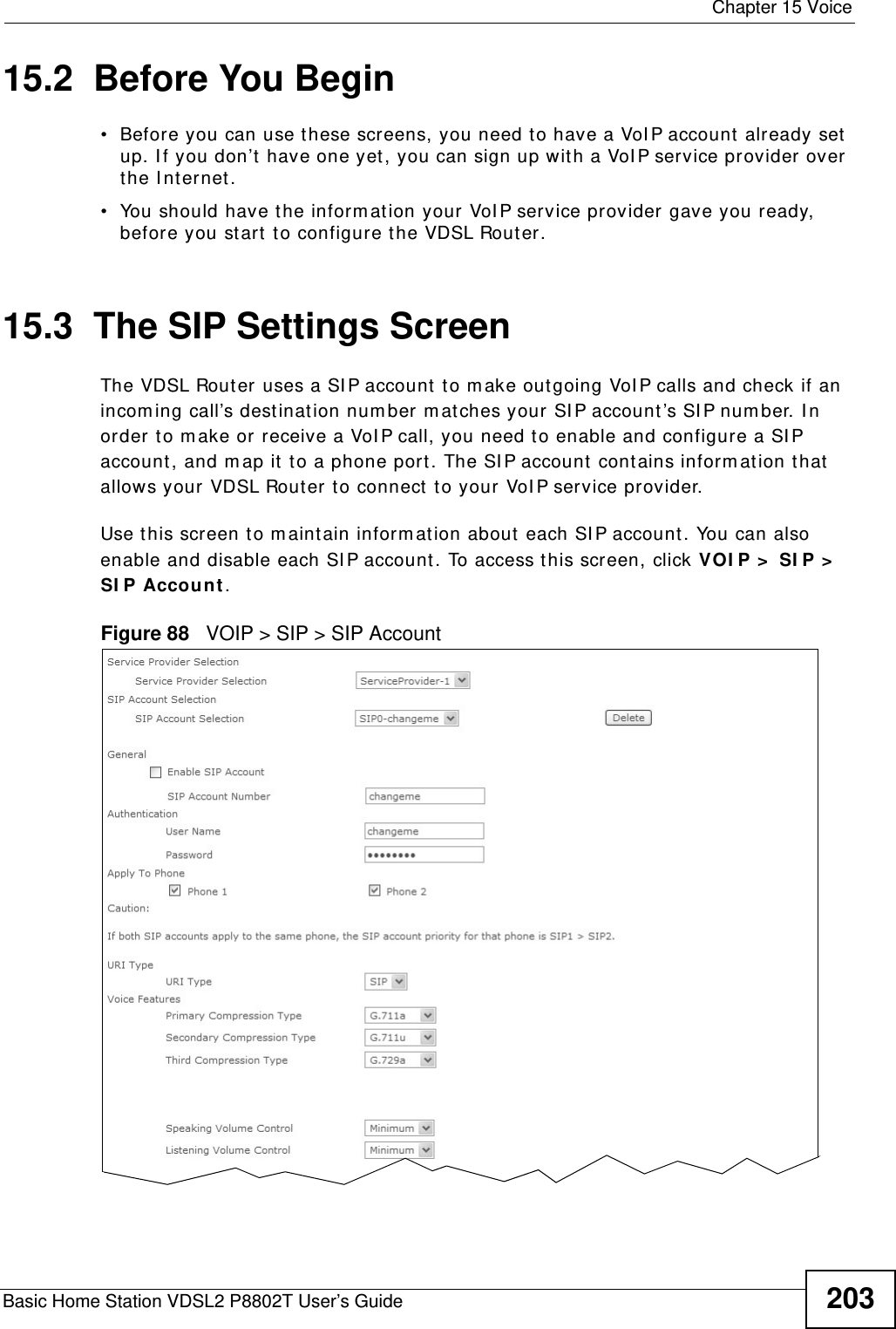  Chapter 15 VoiceBasic Home Station VDSL2 P8802T User’s Guide 20315.2  Before You Begin• Before you can use t hese screens, you need to have a VoI P account already set up. I f you don’t have one yet, you can sign up with a VoI P service pr ovider over the I nt ernet. • You should have the inform at ion your VoI P service provider gave you ready, before you start t o configure t he VDSL Rout er.15.3  The SIP Settings Screen The VDSL Rout er uses a SI P account to m ake out going VoI P calls and check if an incom ing call’s dest inat ion num ber m at ches your SI P account ’s SI P num ber. I n order to m ake or receive a VoI P call, you need t o enable and configure a SI P account , and m ap it to a phone port. The SI P account  contains inform at ion that  allows your VDSL Router to connect to your VoI P service provider. Use t his screen to m aint ain inform ation about  each SI P account . You can also enable and disable each SI P account. To access t his screen, click VOI P &gt;  SI P &gt;  SI P Account.Figure 88   VOIP &gt; SIP &gt; SIP Account