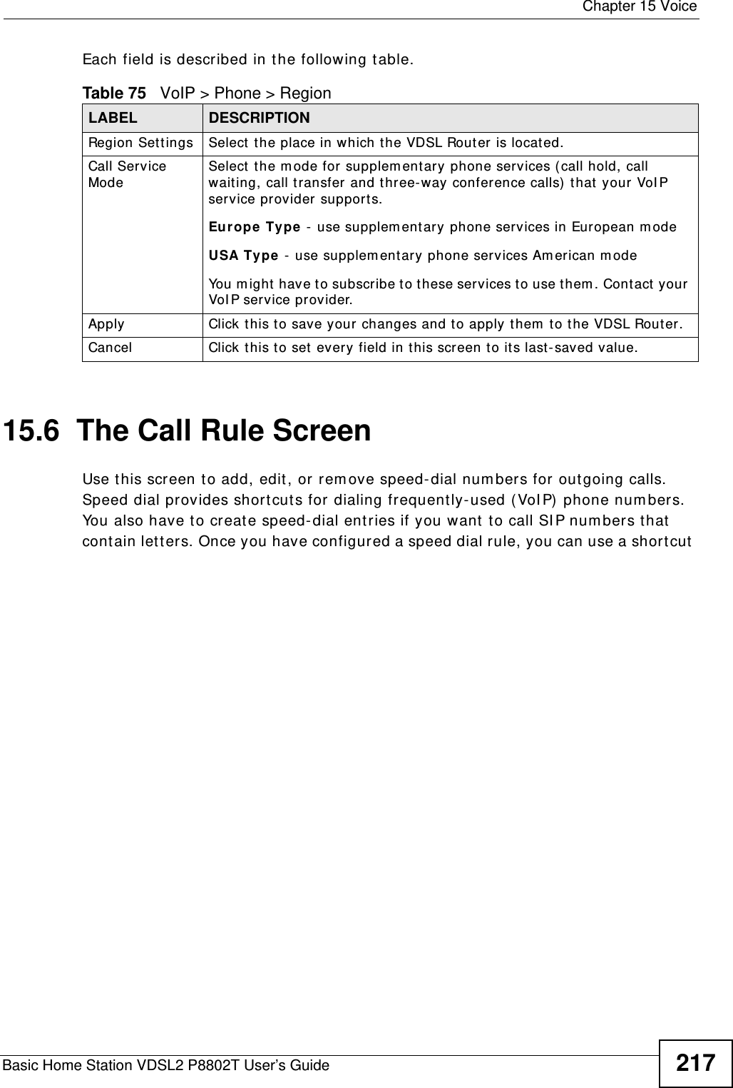  Chapter 15 VoiceBasic Home Station VDSL2 P8802T User’s Guide 217Each field is described in t he following table.15.6  The Call Rule ScreenUse t his screen to add, edit , or rem ove speed-dial num bers for out going calls. Speed dial provides short cut s for dialing frequently- used ( VoI P) phone num bers. You also have to creat e speed- dial ent ries if you want to call SI P num bers that contain let t ers. Once you have configured a speed dial rule, you can use a short cut  Table 75   VoIP &gt; Phone &gt; RegionLABEL DESCRIPTIONRegion Set t ings Select the place in which the VDSL Router is located.Call Service ModeSelect  the m ode for supplem ent ary phone services (call hold, call waiting, call transfer and three- way conference calls)  that your VoI P service provider support s.Europe  Type - use supplem entary phone services in European m odeUSA Type  -  use supplem ent ary phone ser vices Am erican m odeYou m ight have to subscribe t o these services to use them. Contact your VoI P ser vice provider.Apply Click this to save your changes and to apply them to the VDSL Router.Cancel Click t his to set every field in this screen to it s last-saved value.