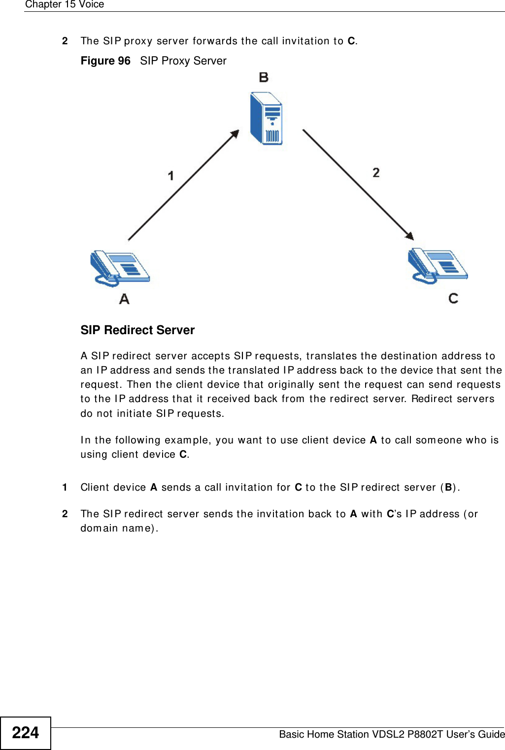 Chapter 15 VoiceBasic Home Station VDSL2 P8802T User’s Guide2242The SI P proxy server forwards the call invitat ion to C.Figure 96   SIP Proxy ServerSIP Redirect ServerA SI P redirect server accept s SI P requests, t ranslat es the dest inat ion address to an I P address and sends t he translat ed I P address back to the device t hat sent the request. Then the client device that  originally sent the request  can send requests to the I P address that  it received back from  t he redirect  server. Redirect  servers do not  initiate SI P request s. I n the following exam ple, you want  t o use client  device A to call som eone who is using client device C. 1Client  device A sends a call invit ation for C to t he SI P redirect  server (B) .2The SI P redirect  server sends t he invit ation back to A with C’s I P addr ess ( or  dom ain nam e).