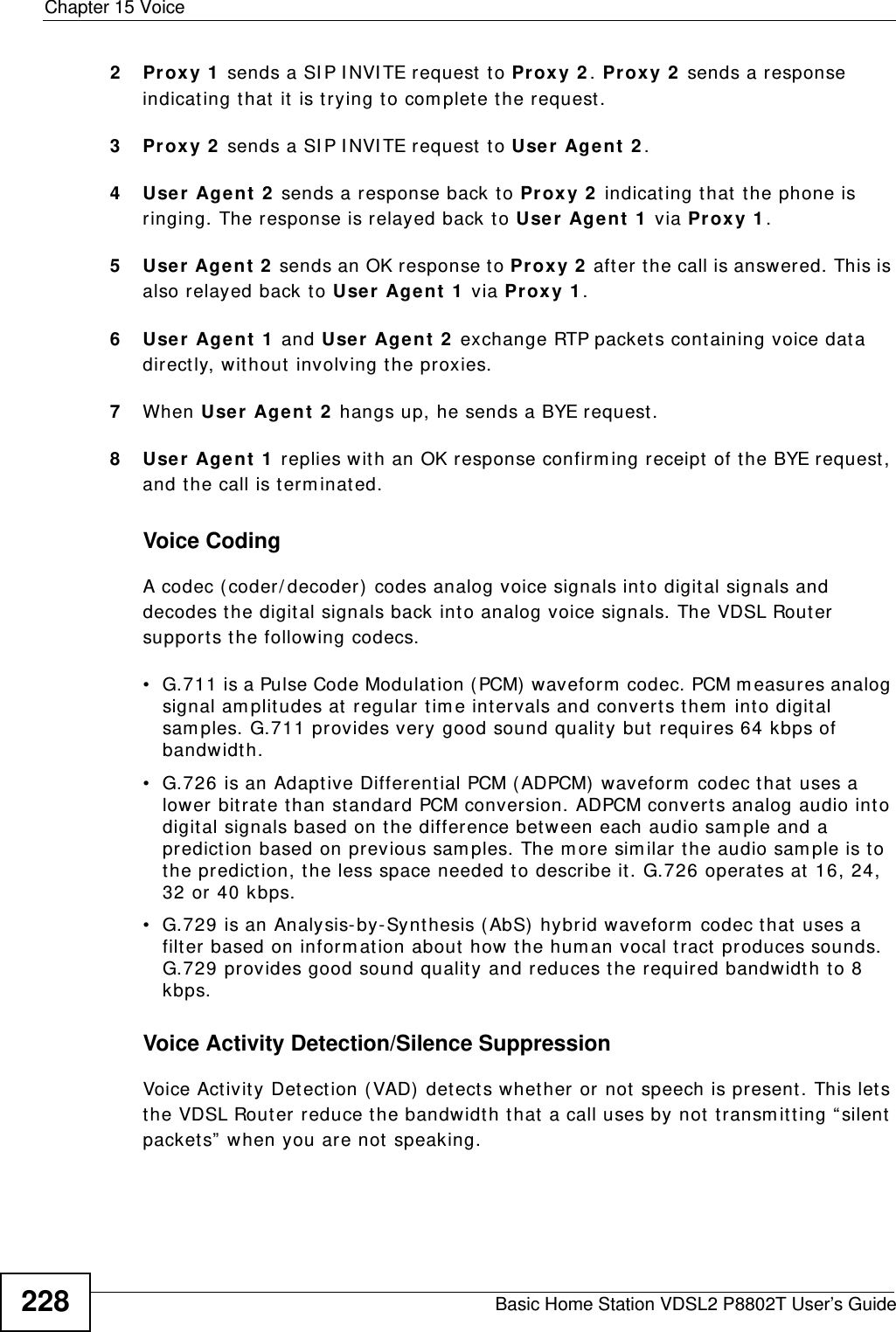 Chapter 15 VoiceBasic Home Station VDSL2 P8802T User’s Guide2282Proxy 1  sends a SI P I NVI TE request  t o Proxy 2 . Proxy 2  sends a response indicating t hat it is t rying t o com plet e t he request.3Proxy 2  sends a SI P I NVI TE request  t o User Agent  2 .4User  Agent 2  sends a response back to Prox y 2  indicating that the phone is ringing. The response is relayed back t o User  Agent 1  via Proxy 1 .5User  Agent  2  sends an OK response to Proxy 2  after the call is answered. This is also relayed back to Use r  Agent  1  via Proxy 1 .6User  Agent 1  and User Agent  2  exchange RTP packets containing voice data directly, without involving the proxies.7When User Agent  2  hangs up, he sends a BYE request . 8User  Agent 1  replies with an OK response confirm ing receipt of t he BYE request, and the call is t erm inat ed.Voice CodingA codec ( coder/ decoder)  codes analog voice signals into digit al signals and decodes t he digital signals back into analog voice signals. The VDSL Router support s the following codecs.• G.711 is a Pulse Code Modulation ( PCM)  waveform  codec. PCM m easur es analog signal am plitudes at  regular tim e intervals and converts t hem  into digit al sam ples. G.711 provides very good sound quality but  requires 64 kbps of bandwidt h.• G.726 is an Adaptive Different ial PCM ( ADPCM) waveform  codec that uses a lower bitrate than st andard PCM conversion. ADPCM converts analog audio into digital signals based on the difference bet ween each audio sam ple and a predict ion based on previous sam ples. The m ore sim ilar t he audio sam ple is t o the predict ion, the less space needed t o describe it . G.726 operates at 16, 24, 32 or 40 kbps. • G.729 is an Analysis- by- Synthesis ( AbS)  hybrid waveform  codec t hat uses a filter based on inform at ion about  how the hum an vocal t ract  produces sounds. G.729 provides good sound quality and reduces t he required bandwidth to 8 kbps.Voice Activity Detection/Silence SuppressionVoice Act ivit y Det ect ion ( VAD) det ect s whet her or not  speech is present. This lets the VDSL Rout er reduce t he bandwidth that a call uses by not  t ransm it t ing “ silent packets”  w hen you are not speaking.