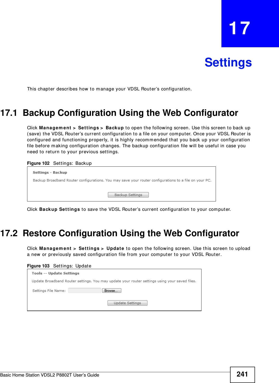 Basic Home Station VDSL2 P8802T User’s Guide 241CHAPTER   17SettingsThis chapt er describes how  to m anage your  VDSL Router’s configuration.17.1  Backup Configuration Using the Web ConfiguratorClick Man agem ent &gt;  Settings &gt;  Back u p to open the following screen. Use t his screen to back up ( save)  t he VDSL Router’s current  configurat ion to a file on your com put er. Once your VDSL Router is configured and functioning pr operly, it is highly recomm ended that you back up your configuration file before m aking configuration changes. The backup configurat ion file will be useful in case you need to return to your previous sett ings. Figure 102   Sett ings:  BackupClick Back up Se t t ings to save t he VDSL Rout er’s current  configuration t o your com puter.17.2  Restore Configuration Using the Web ConfiguratorClick Managem e nt  &gt;  Se t t ings &gt;  Upda t e  to open t he following screen. Use t his screen t o upload a new or previously saved configuration file from  your computer to your VDSL Router. Figure 103   Sett ings:  Updat e