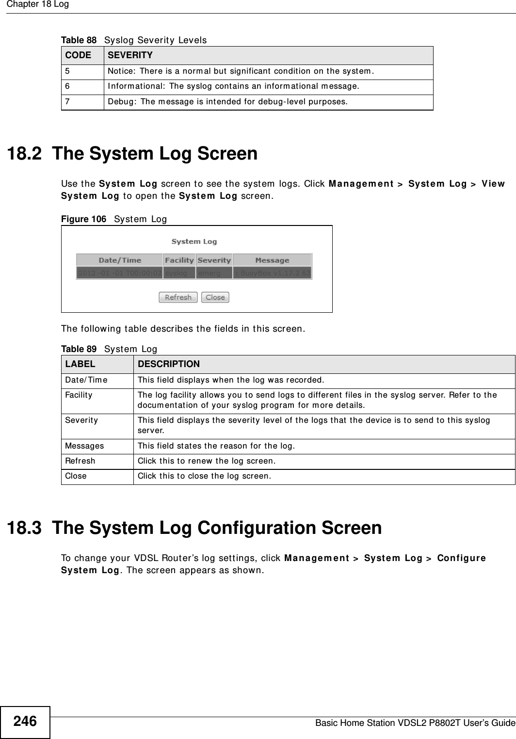 Chapter 18 LogBasic Home Station VDSL2 P8802T User’s Guide24618.2  The System Log Screen Use t he Syst e m  Log screen t o see t he syst em  logs. Click M anagem ent  &gt;  Syst e m  Log &gt;  View  Syst e m  Log t o open t he Syst e m  Log screen. Figure 106   Sy st em  LogThe following t able describes t he fields in t his screen.   18.3  The System Log Configuration ScreenTo change your VDSL Router’s log set t ings, click M a na ge m ent &gt;  Syst e m  Log &gt;  Configur e Syst e m  Log. The screen appears as shown.5 Not ice:  There is a nor m al but significant  condition on the syst em .6 I nform ational:  The syslog cont ains an inform at ional m essage.7 Debug:  The m essage is intended for debug- level purposes.Table 88   Syslog Severit y LevelsCODE SEVERITYTable 89   System  LogLABEL DESCRIPTIONDat e/ Tim e  This field displays when the log was recorded. Facility  The log facility allows you t o send logs t o different  files in the syslog server. Refer to the docum entation of your syslog program  for m ore det ails.Sever ity This field displays t he severit y level of the logs t hat  the device is to send t o this syslog server.Messages This field st at es the reason for the log.Refresh Click this t o renew  t he log scr een. Close Click this to close the log screen. 