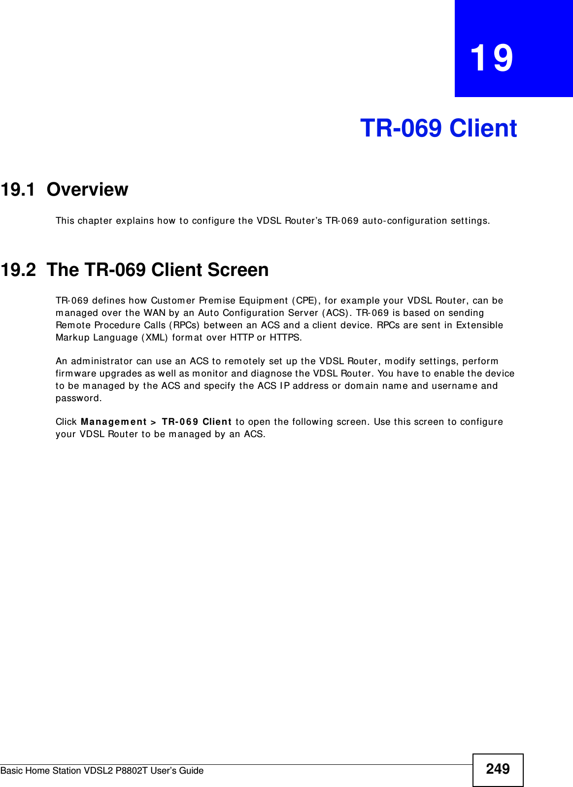 Basic Home Station VDSL2 P8802T User’s Guide 249CHAPTER   19TR-069 Client19.1  OverviewThis chapt er explains how to configur e the VDSL Rout er’s TR- 069 aut o-configuration settings.19.2  The TR-069 Client ScreenTR-069 defines how Cust omer Prem ise Equipm ent  ( CPE), for exam ple your VDSL Router , can be m anaged over t he WAN by an Auto Configurat ion Server (ACS) . TR- 069 is based on sending Remot e Procedure Calls ( RPCs)  bet ween an ACS and a client  device. RPCs are sent in Ext ensible Mar kup Language (XML)  form at  over HTTP or HTTPS. An adm inist rat or can use an ACS to rem ot ely set  up t he VDSL Router, m odify set t ings, perform  firm ware upgrades as well as m onitor and diagnose t he VDSL Router. You have t o enable t he device to be m anaged by the ACS and specify the ACS I P address or dom ain name and usernam e and password.Click Managem ent  &gt;  TR- 0 6 9  Clie nt  t o open the following screen. Use t his screen to configure your VDSL Router to be m anaged by an ACS. 