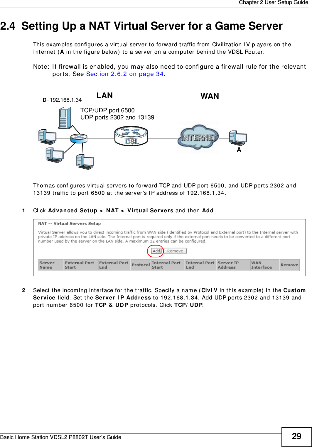  Chapter 2 User Setup GuideBasic Home Station VDSL2 P8802T User’s Guide 292.4  Setting Up a NAT Virtual Server for a Game ServerThis exam ples configures a virtual server t o forward t raffic from  Civilizat ion I V player s on t he I nt ernet  ( A in t he figure below) t o a server on a com put er behind the VDSL Router.Not e:  I f  fir ewall is enabled, you  m ay also need t o configu r e a fir ewall rule f or t he relevant  ports. See Sect ion 2.6.2 on page 34.Tutorial: NAT Port Forwarding Setup Thom as configures virtual servers t o forwar d TCP and UDP port  6500, and UDP por ts 2302 and 13139 t raffic t o port 6500 at the server’s I P address of 192.168.1.34.1Click Advance d Setup &gt;  NAT &gt;  Virt ua l Se rver s and then Add.2Select  the incom ing int er face for the traffic. Specify a nam e ( CivI V in this exam ple) in the Cu st om  Se rvice field. Set the Ser ve r  I P Address to 192.168.1.34. Add UDP ports 2302 and 13139 and port  num ber 6500 for TCP &amp;  UDP prot ocols. Click TCP/ UD P.D=192.168.1.34 WANLANTCP/UDP port 6500AUDP ports 2302 and 13139