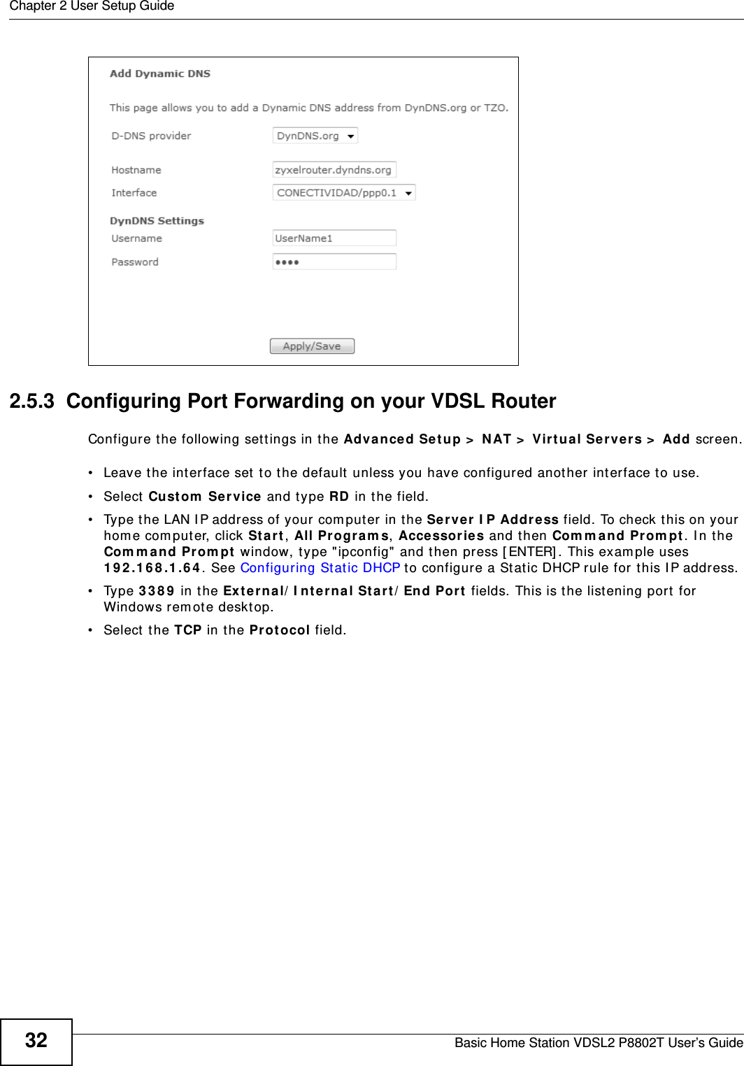Chapter 2 User Setup GuideBasic Home Station VDSL2 P8802T User’s Guide322.5.3  Configuring Port Forwarding on your VDSL RouterConfigure t he following set t ings in t he Adva nce d Se tup &gt;  N AT &gt;  Virtua l Ser ve rs &gt;  Add screen.• Leave t he inter face set  to the default  unless you have configured another interface t o use.• Select Cust om  Service  and type RD in the field.• Type the LAN I P address of your com puter in the Ser ver  I P Addr e ss f ield. To ch eck  t his on y our  hom e computer, click St ar t , All Pr ogram s, Acce ssor ies and t hen Com m and Prom pt. I n the Com m a nd Pr om pt window, type &quot; ipconfig&quot; and t hen press [ ENTER] . This exam ple uses 1 9 2 .1 6 8 .1 .6 4 . See Configuring St at ic DHCP to configure a Stat ic DHCP rule for t his I P address. • Type 3 3 8 9  in the Exter na l/ I nt ern al St a rt/ End Por t  fields. This is t he listening port for Windows rem ot e desktop.• Select  the TCP in t he Pro t ocol field.