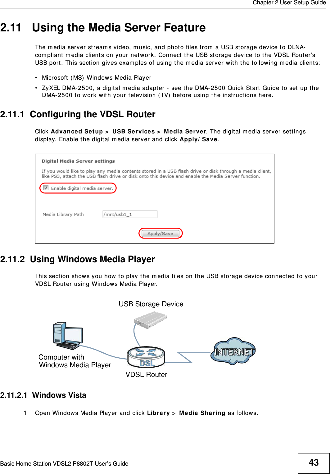  Chapter 2 User Setup GuideBasic Home Station VDSL2 P8802T User’s Guide 432.11   Using the Media Server FeatureThe m edia server st ream s video, m usic, and phot o files from  a USB st orage device t o DLNA-com pliant  m edia client s on your network. Connect t he USB st orage device to the VDSL Router’s USB port. This sect ion gives examples of using t he m edia server with the following media client s:  • Microsoft ( MS)  Windows Media Player • ZyXEL DMA- 2500, a digital m edia adapt er -  see t he DMA-2500 Quick St art Guide to set  up the DMA-2500 to work with your television ( TV)  before using t he inst ruct ions here.  2.11.1  Configuring the VDSL RouterClick Advan ce d Setup &gt;  USB Se rvices &gt;  Media  Se rver. The digit al m edia server set tings display. Enable t he digital m edia server and click Apply/ Save.Tutorial: USB  Services &gt; Media  Server2.11.2  Using Windows Media PlayerThis sect ion shows you how t o play the media files on t he USB st orage device connect ed t o your VDSL Router using Windows Media Player. Tutorial: Media Server Setup (Using Windows Media Player)2.11.2.1  Windows Vista1Open Windows Media Player and click Libr ary &gt;  Me dia Sh aring as follows.Computer withVDSL RouterUSB Storage DeviceWindows Media Player