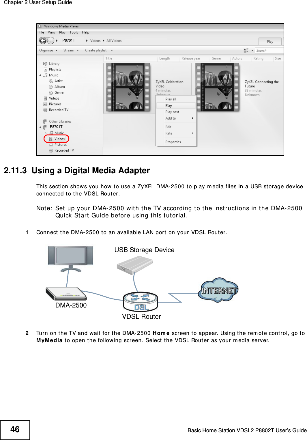 Chapter 2 User Setup GuideBasic Home Station VDSL2 P8802T User’s Guide46Tutorial: Media Sharing using Windows 7 (2)2.11.3  Using a Digital Media AdapterThis sect ion shows you how t o use a ZyXEL DMA-2500 to play m edia files in a USB st orage device connect ed to t he VDSL Router.Note:  Set up your DMA-2500 with the TV according t o the inst ruct ions in the DMA- 2500 Quick St art  Guide before using this tut orial.1Connect  the DMA- 2500 t o an available LAN port  on your VDSL Router.Tutorial: Media Server Setup (Using DMA)2Turn on the TV and wait  for the DMA- 2500 Hom e screen t o appear. Using t he remot e control, go t o MyM edia  to open t he following screen. Select  the VDSL Router as your m edia server.P8701TP8701TDMA-2500VDSL RouterUSB Storage Device