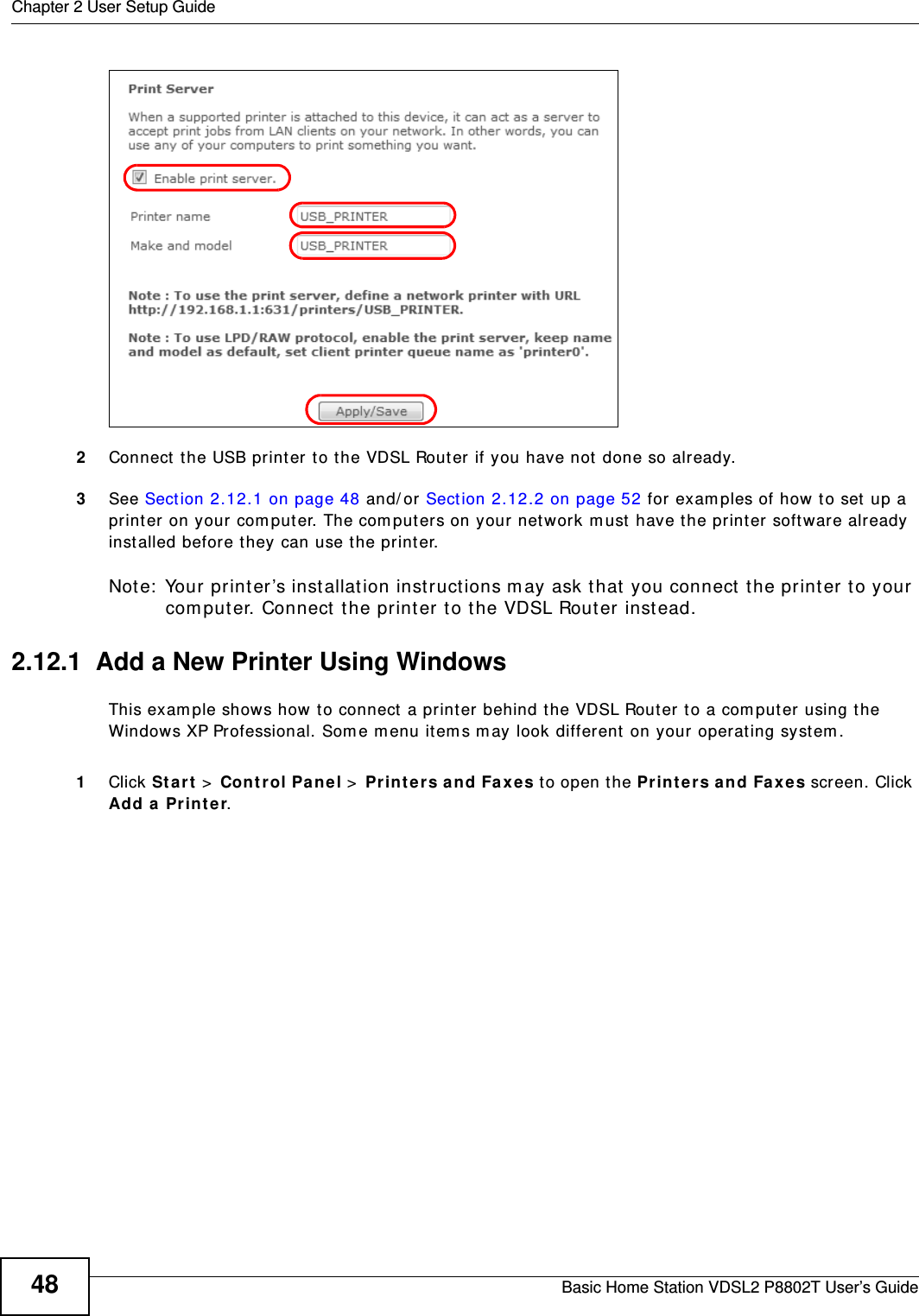 Chapter 2 User Setup GuideBasic Home Station VDSL2 P8802T User’s Guide482Connect  the USB printer to the VDSL Router if you have not done so already.3See Sect ion 2.12.1 on page 48 and/ or Sect ion 2.12.2 on page 52 for exam ples of how to set  up a print er  on your com puter. The com put er s on your net work m ust  have t he printer software already inst alled befor e they can use t he print er.Note:  Your print er ’s inst allat ion instructions m ay ask that you connect  t he printer to your com put er. Connect t he printer to t he VDSL Router inst ead.2.12.1  Add a New Printer Using WindowsThis exam ple shows how to connect a printer behind t he VDSL Router to a comput er using the Windows XP Professional. Som e m enu item s m ay look different on your operat ing syst em .1Click St art &gt; Control Pa ne l &gt; Print ers a nd Fa xes t o open t he Prin t ers a nd Fa xes screen. Click Add a Print e r. 