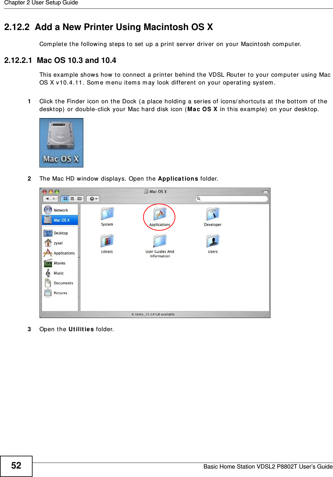 Chapter 2 User Setup GuideBasic Home Station VDSL2 P8802T User’s Guide522.12.2  Add a New Printer Using Macintosh OS XCom plet e t he following st eps t o set up a print server driver on your Macintosh com puter.2.12.2.1  Mac OS 10.3 and 10.4This exam ple shows how to connect a printer behind the VDSL Router to your com put er using Mac OS X v10.4.11. Som e m enu it em s m ay look different  on your operat ing syst em .1Click the Finder icon on the Dock ( a place holding a ser ies of icons/ shortcut s at  the bot tom  of the desktop) or double-click your Mac hard disk icon ( Mac OS X in t his exam ple) on your desktop.2The Mac HD window displays. Open t he Applica t ions folder.    3Open the Ut ilit ie s folder.