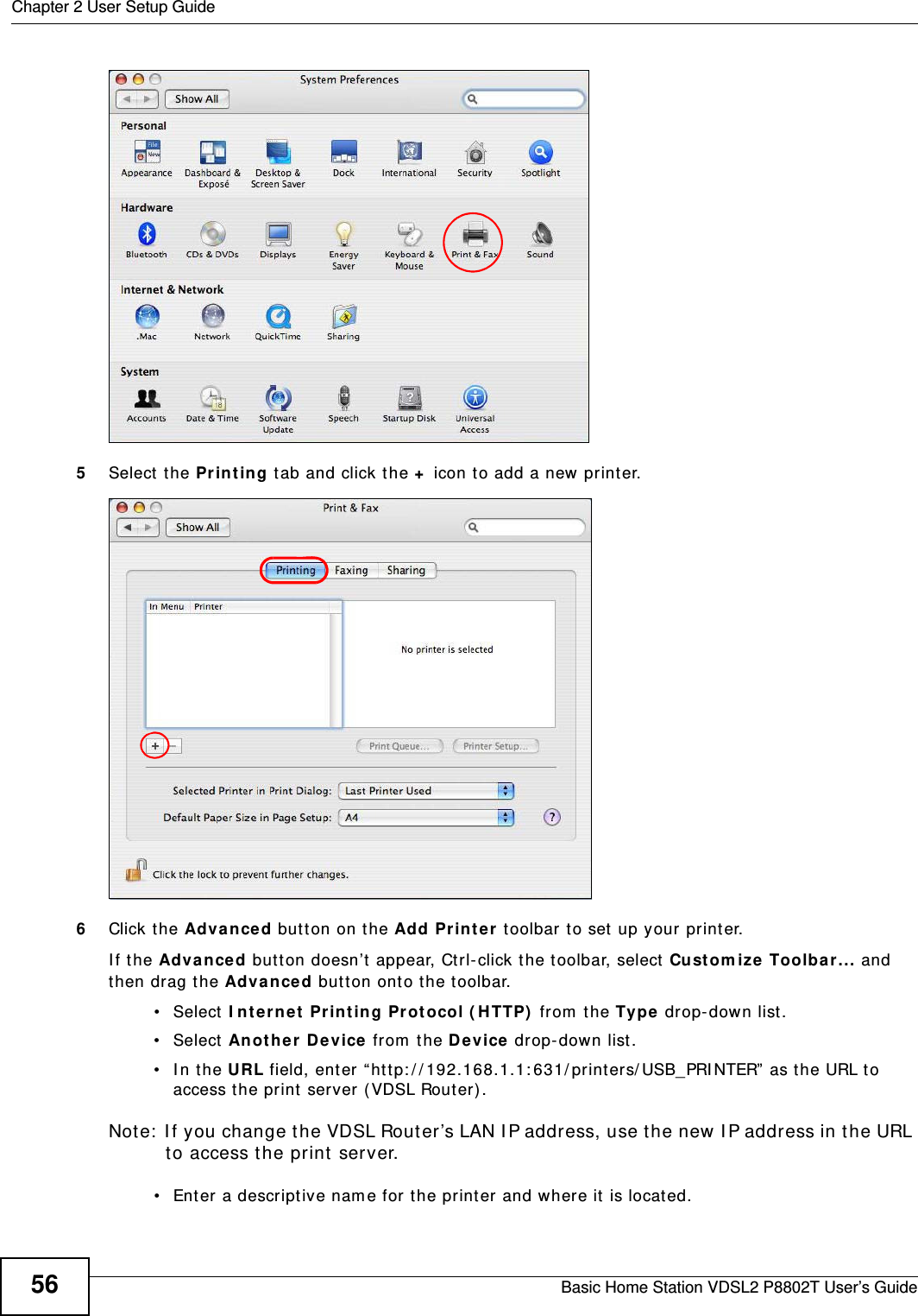 Chapter 2 User Setup GuideBasic Home Station VDSL2 P8802T User’s Guide565Select  the Pr int in g tab and click t he + icon to add a new pr int er.6Click the Advance d butt on on the Add Pr inter  toolbar t o set  up your print er. I f t he Adva nced but t on doesn’t appear, Ctrl- click the t oolbar, select Cu st om ize Toolbar ... and then drag t he Adva nce d button ont o t he t oolbar.• Select I nt e rnet Pr int ing Protocol ( H TTP)  from  the Type drop-down list .• Select Anot he r Device from  t he D evice drop- down list.• In the URL field, ent er “ht t p: / / 192.168.1.1: 631/ printer s/ USB_PRI NTER”  as t he URL to access the print server ( VDSL Router) .Note:  I f you change t he VDSL Rout er’s LAN I P address, use the new I P address in the URL to access t he print server.• Ent er a descriptive nam e for the print er and where it  is located.