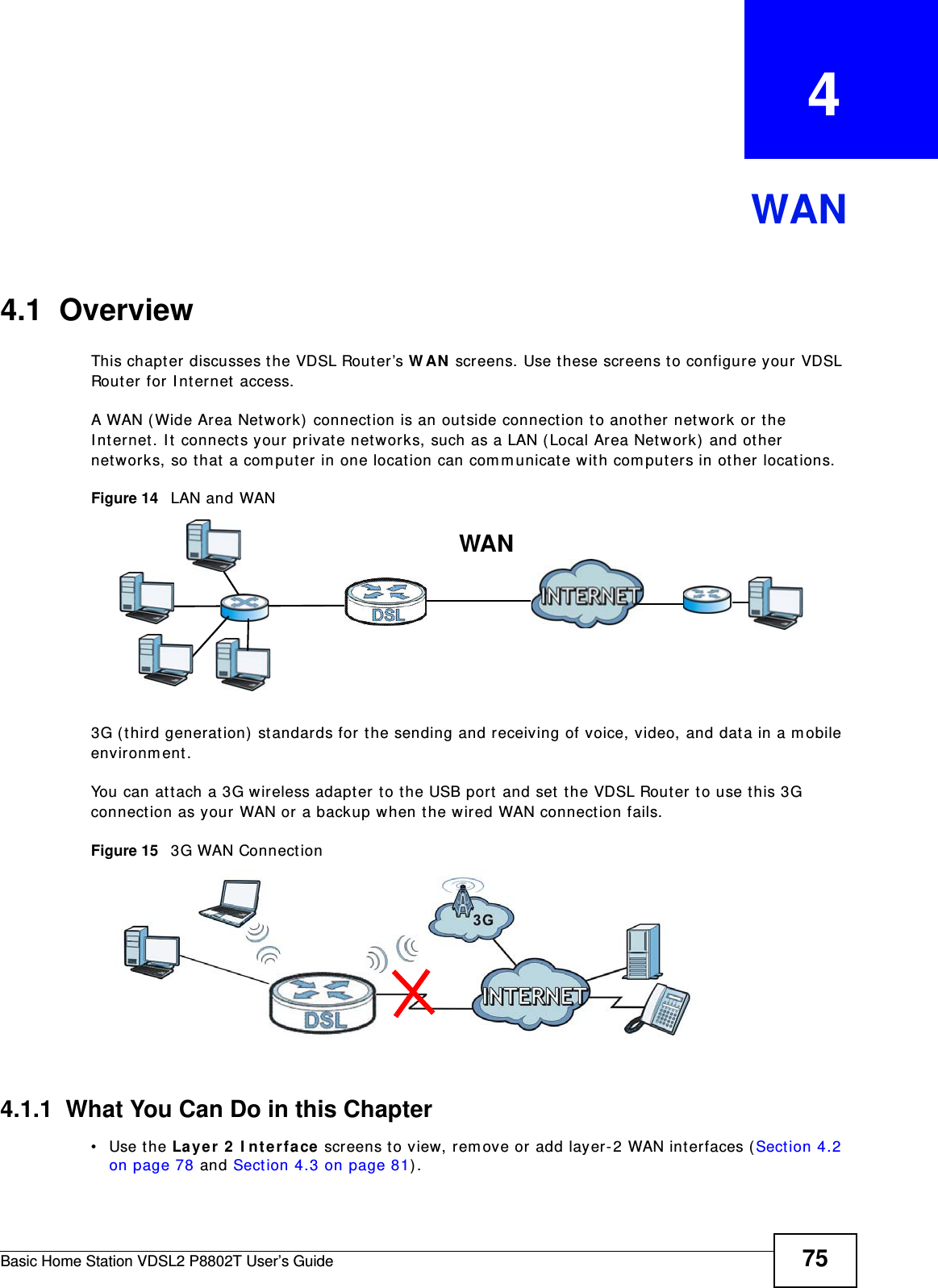 Basic Home Station VDSL2 P8802T User’s Guide 75CHAPTER   4WAN4.1  OverviewThis chapt er discusses t he VDSL Rout er’s W AN  screens. Use these screens t o configure your VDSL Router for I nternet  access.A WAN ( Wide Area Network) connection is an outside connect ion to another networ k or  the I nt ernet . I t connect s your pr ivate networks, such as a LAN ( Local Area Net work) and ot her  net works, so that  a com puter in one locat ion can com m unicate wit h com puters in ot her locations.Figure 14   LAN and WAN3G (third generat ion)  st andar ds for the sending and receiving of voice, video, and dat a in a m obile environm ent . You can at t ach a 3G wireless adapter to the USB port and set  t he VDSL Router to use t his 3G connect ion as your WAN or  a backup when t he wired WAN connect ion fails.Figure 15   3G WAN Connect ion 4.1.1  What You Can Do in this Chapter• Use the La ye r 2  I nterface screens t o view, rem ove or  add layer-2 WAN interfaces ( Sect ion 4.2 on page 78 and Sect ion 4.3 on page 81) .WAN