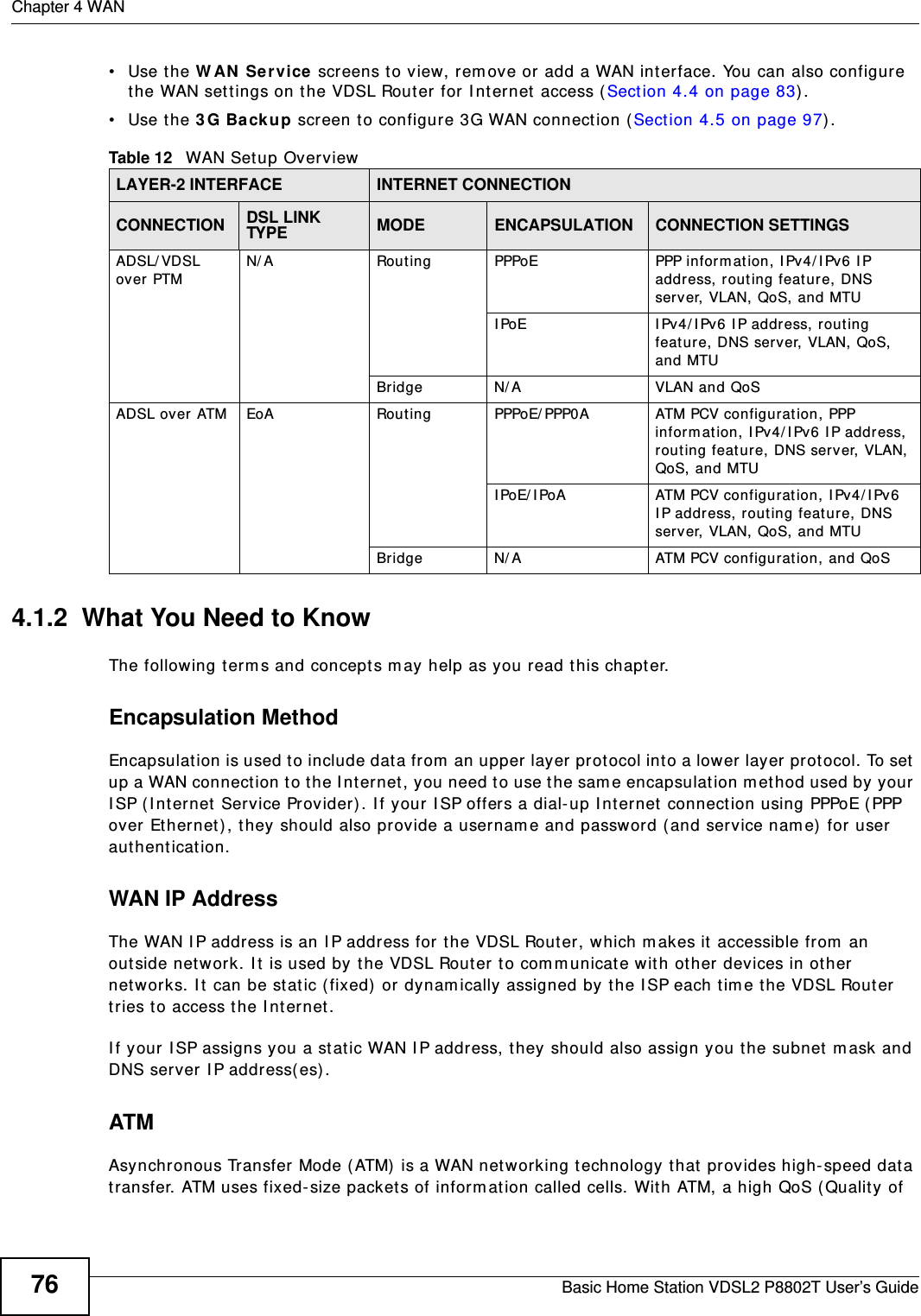 Chapter 4 WANBasic Home Station VDSL2 P8802T User’s Guide76• Use the W AN  Se rvice screens to view, rem ove or add a WAN int erface. You can also configure the WAN sett ings on t he VDSL Router for I nternet  access ( Sect ion 4.4 on page 83) .• Use the 3 G Ba ck up screen t o configure 3G WAN connect ion (Sect ion 4.5 on page 97) . 4.1.2  What You Need to KnowThe following t erm s and concept s m ay help as you r ead t his chapter.Encapsulation MethodEncapsulat ion is used t o include data from  an upper layer pr ot ocol into a lower layer prot ocol. To set up a WAN connect ion to t he I nt ernet , you need t o use t he same encapsulation m et hod used by your I SP (I nt ernet  Service Provider). I f your I SP offers a dial- up I nt ernet connect ion using PPPoE ( PPP over Ether net ), they should also provide a usernam e and password ( and service nam e)  for user aut hent icat ion.WAN IP AddressThe WAN I P address is an I P address for t he VDSL Router, which m akes it  accessible from  an out side net work. I t  is used by the VDSL Router to comm unicate wit h ot her devices in other  net works. I t  can be st atic ( fixed)  or dynam ically assigned by t he I SP each t im e t he VDSL Rout er tries t o access t he I nter net .I f your I SP assigns you a st at ic WAN I P address, t hey should also assign you the subnet  m ask and DNS server I P address( es) .ATMAsynchronous Transfer Mode ( ATM)  is a WAN net working t echnology t hat  prov ides high- speed dat a transfer. ATM uses fixed- size packets of inform at ion called cells. With ATM, a high QoS ( Qualit y of Table 12   WAN Set up Overview LAYER-2 INTERFACE INTERNET CONNECTIONCONNECTION DSL LINK TYPE MODE ENCAPSULATION CONNECTION SETTINGSADSL/ VDSL over PTMN/ A Routing PPPoE PPP inform at ion, I Pv4/ IPv6 I P addr ess, rout ing feat ure, DNS server, VLAN, QoS, and MTUI PoE I Pv4/ I Pv6 I P address, rout ing feature, DNS server, VLAN, QoS,  and MTUBridge N/ A VLAN and QoSADSL over ATM EoA Routing PPPoE/ PPP0A ATM PCV configurat ion, PPP inform at ion, I Pv4/ I Pv6 IP address, rout ing feat ure, DNS server, VLAN, QoS, and MTUI PoE/ I PoA ATM PCV configurat ion, I Pv4/ I Pv6 I P address, rout ing feat ure, DNS server, VLAN, QoS, and MTUBridge N/ A ATM PCV configurat ion, and QoS
