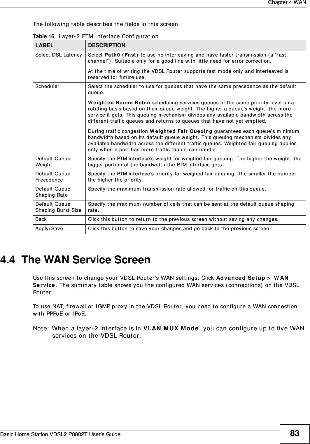  Chapter 4 WANBasic Home Station VDSL2 P8802T User’s Guide 83The following t able describes t he fields in this screen. 4.4  The WAN Service Screen Use t his screen t o change your VDSL Router’s WAN sett ings. Click Advance d Setup &gt;  W AN  Se rvice. The sum m ary table shows you the configured WAN services (connect ions)  on t he VDSL Rou t er .  To use NAT, firewall or I GMP proxy in the VDSL Router, you need t o configure a WAN connect ion with PPPoE or I PoE.Note:  When a layer- 2 interface is in VLAN MUX Mode, you can configure up t o five WAN services on the VDSL Rout er.Table 16   Layer-2 PTM I nt erface Configurat ionLABEL DESCRIPTIONSelect  DSL Lat ency Select  Pat h0  ( Fa st )  to use no int er leaving and have fast er t ransm ission ( a “fast  channel” ) . Suit able only for a good line wit h lit tle need for er ror correct ion.At  t he tim e of writ ing t he VDSL Rout er supports fast  m ode only and interleaved is reserved for fut ur e use. Scheduler Select  t he scheduler t o use for queues that  have t he sam e precedence as the default  queue.W eight ed Rou nd Robin scheduling services queues of t he sam e priority level on a rot at ing basis based on their queue weight. The higher a queue’s weight , the m ore service it  gets.  This queuing m echanism  divides any available bandwidth across t he different t raffic queues and ret urns to queues that  have not  yet  em ptied.During traffic congest ion W eighte d Fa ir  Queu ing guarant ees each queue&apos;s m inim um  bandwidth based on it s default  queue weight. This queuing m echanism  divides any available bandwidth across the different t raffic queues. Weighted fair queuing applies only when a port has m ore t raffic than it  can handle. Default  Queue Weig htSpecify t he PTM int erface’s weight  for  weighed fair queuing. The higher t he weight , t he bigger port ion of the bandwidth the PTM interface gets.Default  Queue PrecedenceSpecify t he PTM int erface’s prior ity for weighed fair queuing. The sm aller the num ber t he higher the priorit y.Default  Queue Shaping Rat eSpecify the m axim um  transm ission rat e allowed for traffic on this queue. Default  Queue Shaping Burst  SizeSpecify the m aximum  num ber  of cells that  can be sent  at  the default queue shaping rate. Back Click this but ton t o ret urn t o t he previous screen wit hout saving any changes.Apply/ Save Click t his but t on to sav e your  changes and go back to the previous screen.