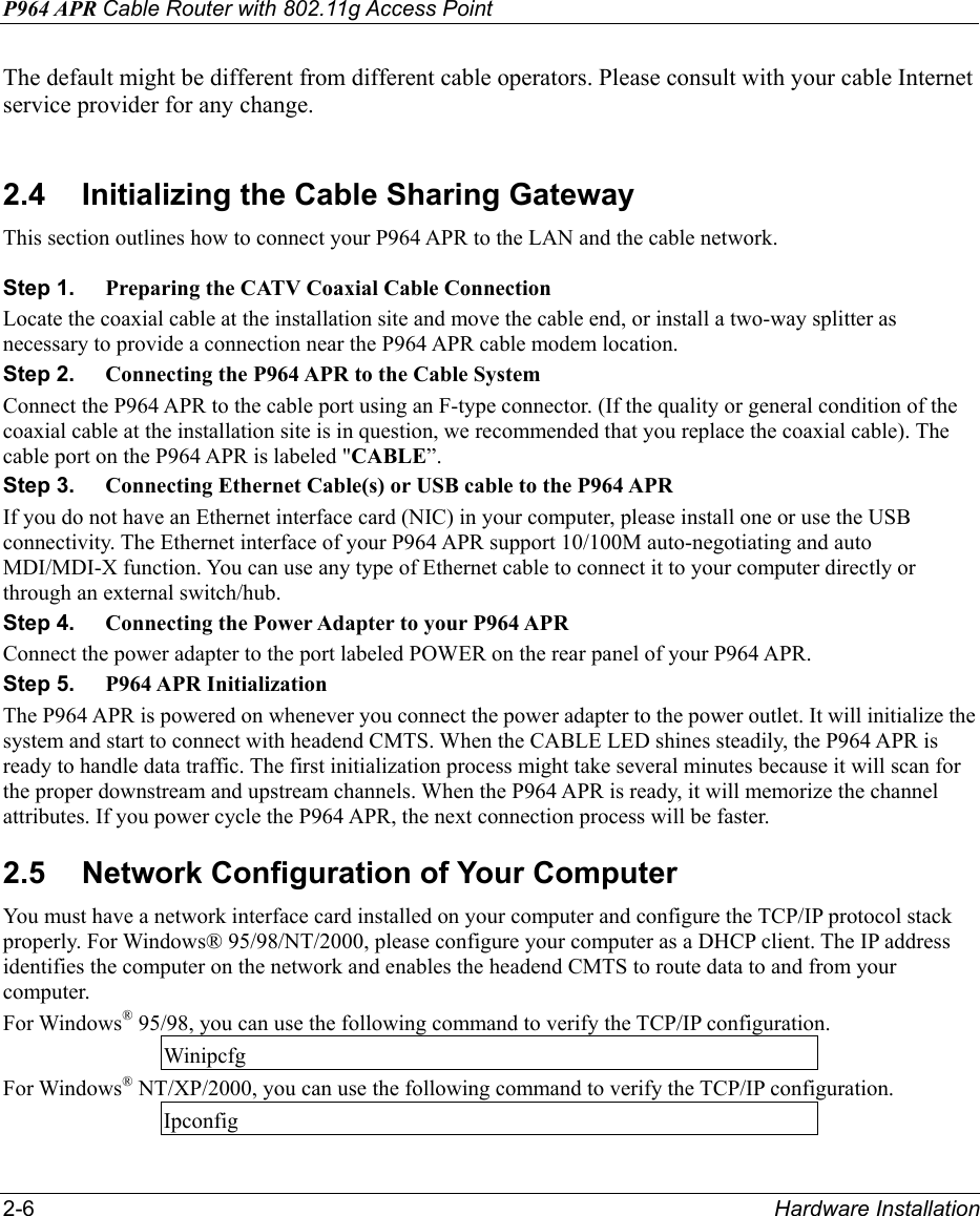P964 APR Cable Router with 802.11g Access Point 2-6  Hardware Installation The default might be different from different cable operators. Please consult with your cable Internet service provider for any change.  2.4  Initializing the Cable Sharing Gateway This section outlines how to connect your P964 APR to the LAN and the cable network.  Step 1.  Preparing the CATV Coaxial Cable Connection Locate the coaxial cable at the installation site and move the cable end, or install a two-way splitter as necessary to provide a connection near the P964 APR cable modem location. Step 2.  Connecting the P964 APR to the Cable System Connect the P964 APR to the cable port using an F-type connector. (If the quality or general condition of the coaxial cable at the installation site is in question, we recommended that you replace the coaxial cable). The cable port on the P964 APR is labeled &quot;CABLE”. Step 3.  Connecting Ethernet Cable(s) or USB cable to the P964 APR If you do not have an Ethernet interface card (NIC) in your computer, please install one or use the USB connectivity. The Ethernet interface of your P964 APR support 10/100M auto-negotiating and auto MDI/MDI-X function. You can use any type of Ethernet cable to connect it to your computer directly or through an external switch/hub. Step 4.  Connecting the Power Adapter to your P964 APR Connect the power adapter to the port labeled POWER on the rear panel of your P964 APR. Step 5.  P964 APR Initialization The P964 APR is powered on whenever you connect the power adapter to the power outlet. It will initialize the system and start to connect with headend CMTS. When the CABLE LED shines steadily, the P964 APR is ready to handle data traffic. The first initialization process might take several minutes because it will scan for the proper downstream and upstream channels. When the P964 APR is ready, it will memorize the channel attributes. If you power cycle the P964 APR, the next connection process will be faster. 2.5  Network Configuration of Your Computer You must have a network interface card installed on your computer and configure the TCP/IP protocol stack properly. For Windows® 95/98/NT/2000, please configure your computer as a DHCP client. The IP address identifies the computer on the network and enables the headend CMTS to route data to and from your computer. For Windows® 95/98, you can use the following command to verify the TCP/IP configuration. Winipcfg For Windows® NT/XP/2000, you can use the following command to verify the TCP/IP configuration.   Ipconfig 