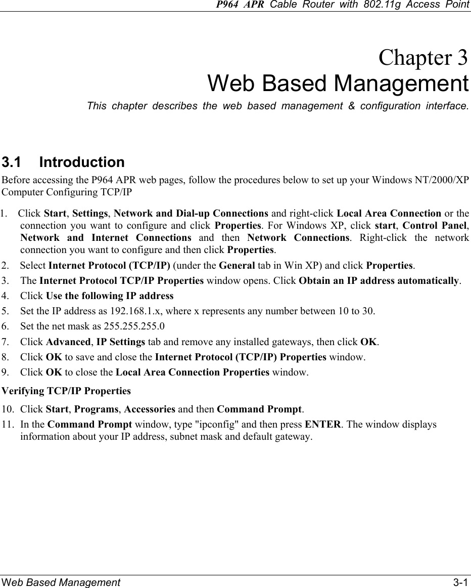 P964 APR Cable Router with 802.11g Access Point Web Based Management    3-1 Chapter 3 Web Based Management This chapter describes the web based management &amp; configuration interface.   3.1 Introduction Before accessing the P964 APR web pages, follow the procedures below to set up your Windows NT/2000/XP Computer Configuring TCP/IP   1.  Click Start, Settings, Network and Dial-up Connections and right-click Local Area Connection or the connection you want to configure and click Properties. For Windows XP, click start,  Control Panel, Network and Internet Connections and then Network Connections. Right-click the network connection you want to configure and then click Properties.  2.  Select Internet Protocol (TCP/IP) (under the General tab in Win XP) and click Properties.  3. The Internet Protocol TCP/IP Properties window opens. Click Obtain an IP address automatically.  4. Click Use the following IP address 5.  Set the IP address as 192.168.1.x, where x represents any number between 10 to 30. 6.  Set the net mask as 255.255.255.0   7. Click Advanced, IP Settings tab and remove any installed gateways, then click OK.  8. Click OK to save and close the Internet Protocol (TCP/IP) Properties window.  9. Click OK to close the Local Area Connection Properties window.  Verifying TCP/IP Properties   10. Click Start, Programs, Accessories and then Command Prompt.  11. In the Command Prompt window, type &quot;ipconfig&quot; and then press ENTER. The window displays information about your IP address, subnet mask and default gateway.   