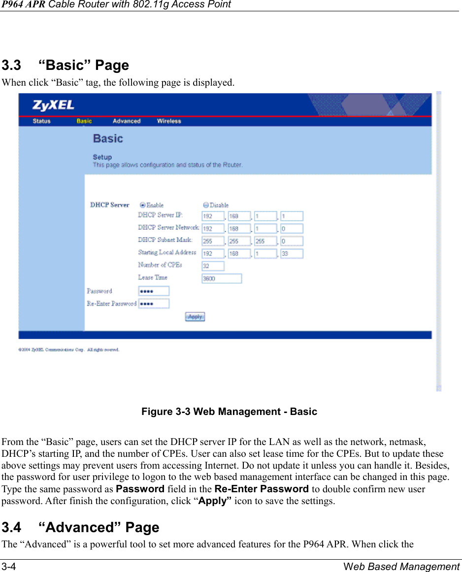P964 APR Cable Router with 802.11g Access Point 3-4  Web Based Management  3.3 “Basic” Page When click “Basic” tag, the following page is displayed.  Figure 3-3 Web Management - Basic  From the “Basic” page, users can set the DHCP server IP for the LAN as well as the network, netmask, DHCP’s starting IP, and the number of CPEs. User can also set lease time for the CPEs. But to update these above settings may prevent users from accessing Internet. Do not update it unless you can handle it. Besides, the password for user privilege to logon to the web based management interface can be changed in this page. Type the same password as Password field in the Re-Enter Password to double confirm new user password. After finish the configuration, click “Apply” icon to save the settings. 3.4 “Advanced” Page The “Advanced” is a powerful tool to set more advanced features for the P964 APR. When click the 