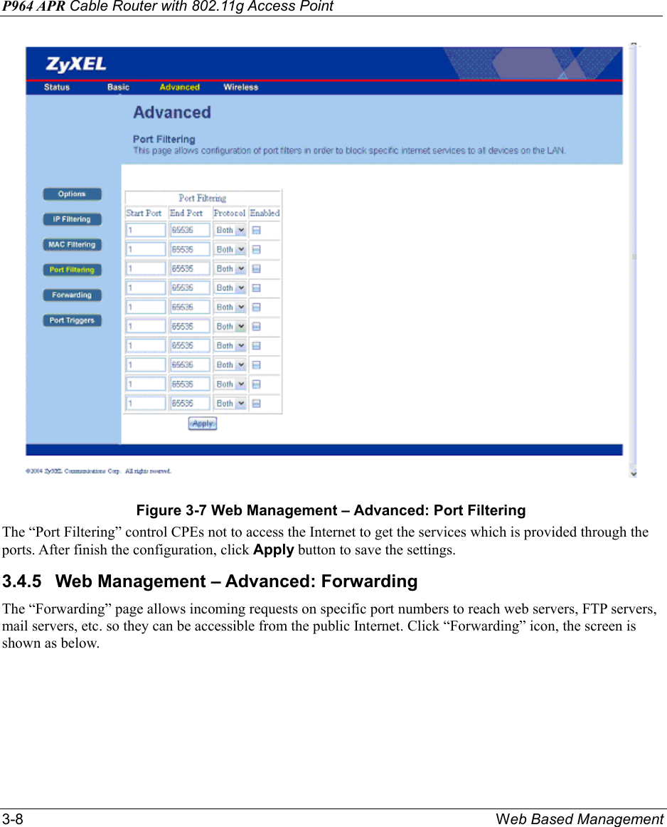 P964 APR Cable Router with 802.11g Access Point 3-8  Web Based Management  Figure 3-7 Web Management – Advanced: Port Filtering The “Port Filtering” control CPEs not to access the Internet to get the services which is provided through the ports. After finish the configuration, click Apply button to save the settings. 3.4.5  Web Management – Advanced: Forwarding The “Forwarding” page allows incoming requests on specific port numbers to reach web servers, FTP servers, mail servers, etc. so they can be accessible from the public Internet. Click “Forwarding” icon, the screen is shown as below. 