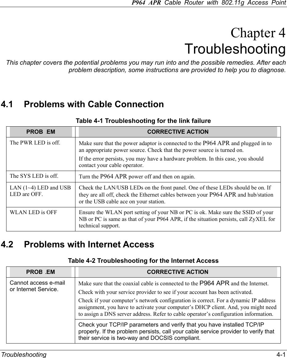 P964 APR Cable Router with 802.11g Access Point Troubleshooting   4-1 Chapter 4 Troubleshooting This chapter covers the potential problems you may run into and the possible remedies. After each problem description, some instructions are provided to help you to diagnose.   4.1  Problems with Cable Connection Table 4-1 Troubleshooting for the link failure PROBLEM  CORRECTIVE ACTION The PWR LED is off.    Make sure that the power adaptor is connected to the P964 APR and plugged in to an appropriate power source. Check that the power source is turned on.   If the error persists, you may have a hardware problem. In this case, you should contact your cable operator.   The SYS LED is off.    Turn the P964 APR power off and then on again.   LAN (1~4) LED and USB LED are OFF. Check the LAN/USB LEDs on the front panel. One of these LEDs should be on. If they are all off, check the Ethernet cables between your P964 APR and hub/station or the USB cable ace on your station. WLAN LED is OFF  Ensure the WLAN port setting of your NB or PC is ok. Make sure the SSID of your NB or PC is same as that of your P964 APR, if the situation persists, call ZyXEL for technical support.   4.2  Problems with Internet Access Table 4-2 Troubleshooting for the Internet Access PROBLEM  CORRECTIVE ACTION Make sure that the coaxial cable is connected to the P964 APR and the Internet.   Check with your service provider to see if your account has been activated.   Check if your computer’s network configuration is correct. For a dynamic IP address assignment, you have to activate your computer’s DHCP client. And, you might need to assign a DNS server address. Refer to cable operator’s configuration information. Cannot access e-mail or Internet Service. Check your TCP/IP parameters and verify that you have installed TCP/IP properly. If the problem persists, call your cable service provider to verify that their service is two-way and DOCSIS compliant.   