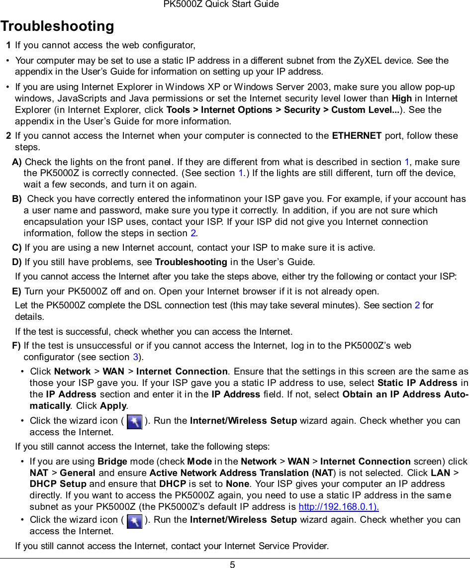 PK5000Z Quick Start Guide 5   Troubleshooting  1 If you cannot access the web configurator, •  Your computer may be set to use a static IP address in a different subnet from the ZyXEL device. See the appendix in the User’s Guide for information on setting up your IP address. •  If you are using Internet Explorer in Windows XP or Windows Server 2003, make sure you allow pop-up windows, JavaScripts and Java permissions or set the Internet security level lower than High in Internet Explorer (in Internet Explorer, click Tools &gt; Internet Options &gt; Security &gt; Custom Level...). See the appendix in the User’s Guide for more information. 2 If you cannot access the Internet when your computer is connected to the ETHERNET port, follow these steps. A) Check the lights on the front panel. If they are different from what is described in section 1, make sure the PK5000Z is correctly connected. (See section 1.) If the lights are still different, turn off the device, wait a few seconds, and turn it on again. B)  Check you have correctly entered the informatinon your ISP gave you. For example, if your account has a user name and password, make sure you type it correctly. In addition, if you are not sure which encapsulation your ISP uses, contact your ISP. If your ISP did not give you Internet connection information, follow the steps in section 2. C) If you are using a new Internet account, contact your ISP to make sure it is active. D) If you still have problems, see Troubleshooting in the User’s Guide. If you cannot access the Internet after you take the steps above, either try the following or contact your ISP: E) Turn your PK5000Z off and on. Open your Internet browser if it is not already open. Let the PK5000Z complete the DSL connection test (this may take several minutes). See section 2 for details. If the test is successful, check whether you can access the Internet. F) If the test is unsuccessful or if you cannot access the Internet, log in to the PK5000Z’s web configurator (see section 3). •  Click Network &gt; WAN  &gt; Internet  Connection. Ensure that the settings in this screen are the same as those your ISP gave you. If your ISP gave you a static IP address to use, select Static  IP Address in the IP Address section and enter it in the IP Address field. If not, select Obtain an IP Address Auto- matically. Click Apply. •  Click the wizard icon (   ). Run the Internet/Wireless Setup wizard again. Check whether you can access the Internet. If you still cannot access the Internet, take the following steps: •  If you are using Bridge mode (check Mode in the Network &gt; WAN &gt; Internet Connection screen) click NAT &gt; General and ensure Active Network Address Translation (NAT) is not selected. Click LAN &gt; DHCP Setup and ensure that DHCP is set to None. Your ISP gives your computer an IP address directly. If you want to access the PK5000Z  again, you need to use a static IP address in the same subnet as your PK5000Z (the PK5000Z’s default IP address is  http://192.168.0.1). •  Click the wizard icon (   ). Run the Internet/Wireless Setup wizard again. Check whether you can access the Internet. If you still cannot access the Internet, contact your Internet Service Provider. 