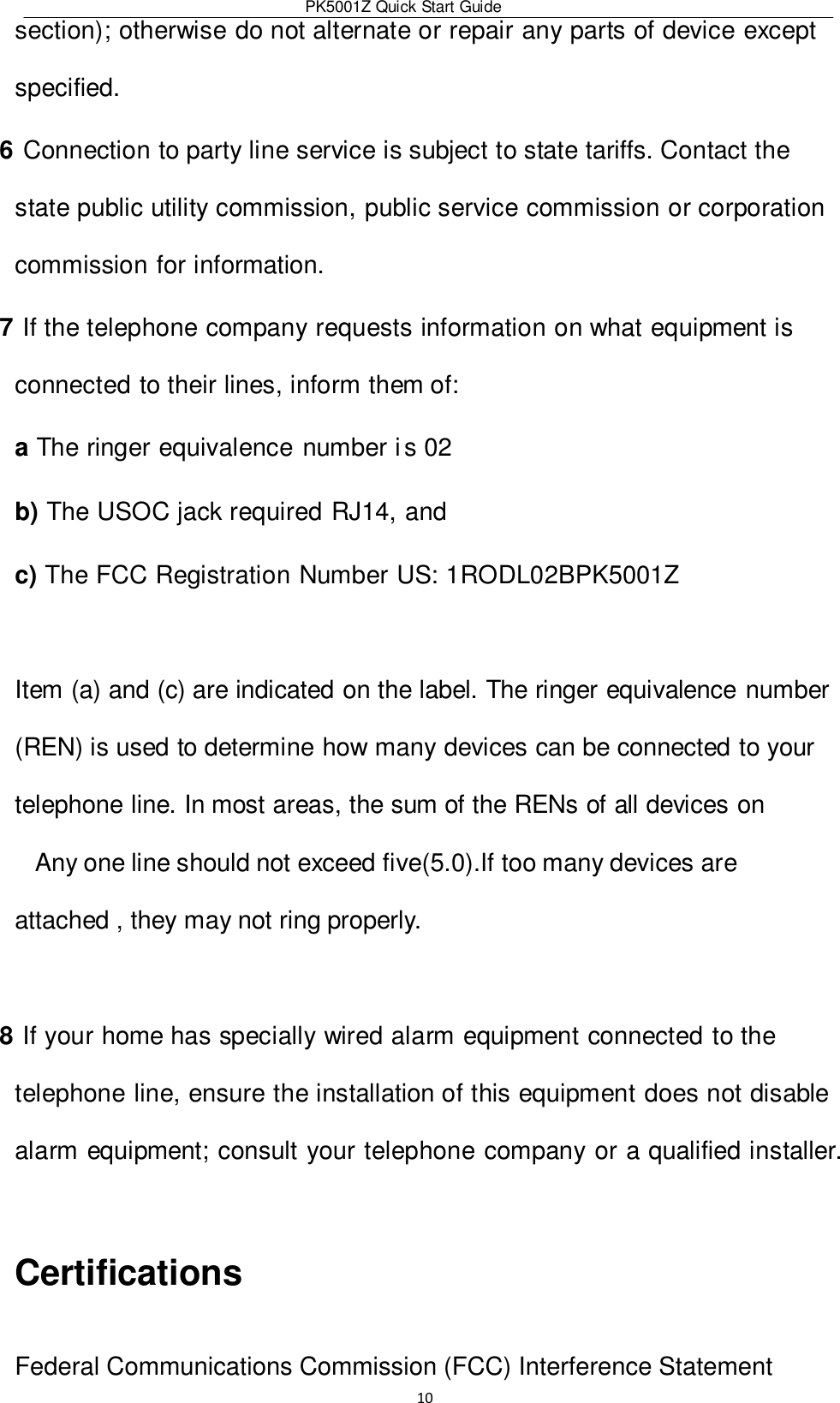 PK5001Z Quick Start Guide  10  section); otherwise do not alternate or repair any parts of device except specified. 6 Connection to party line service is subject to state tariffs. Contact the state public utility commission, public service commission or corporation commission for information. 7 If the telephone company requests information on what equipment is connected to their lines, inform them of: a The ringer equivalence number i s 02 b) The USOC jack required RJ14, and c) The FCC Registration Number US: 1RODL02BPK5001Z  Item (a) and (c) are indicated on the label. The ringer equivalence number (REN) is used to determine how many devices can be connected to your telephone line. In most areas, the sum of the RENs of all devices on Any one line should not exceed five(5.0).If too many devices are attached , they may not ring properly.   8 If your home has specially wired alarm equipment connected to the telephone line, ensure the installation of this equipment does not disable alarm equipment; consult your telephone company or a qualified installer.  Certifications  Federal Communications Commission (FCC) Interference Statement  