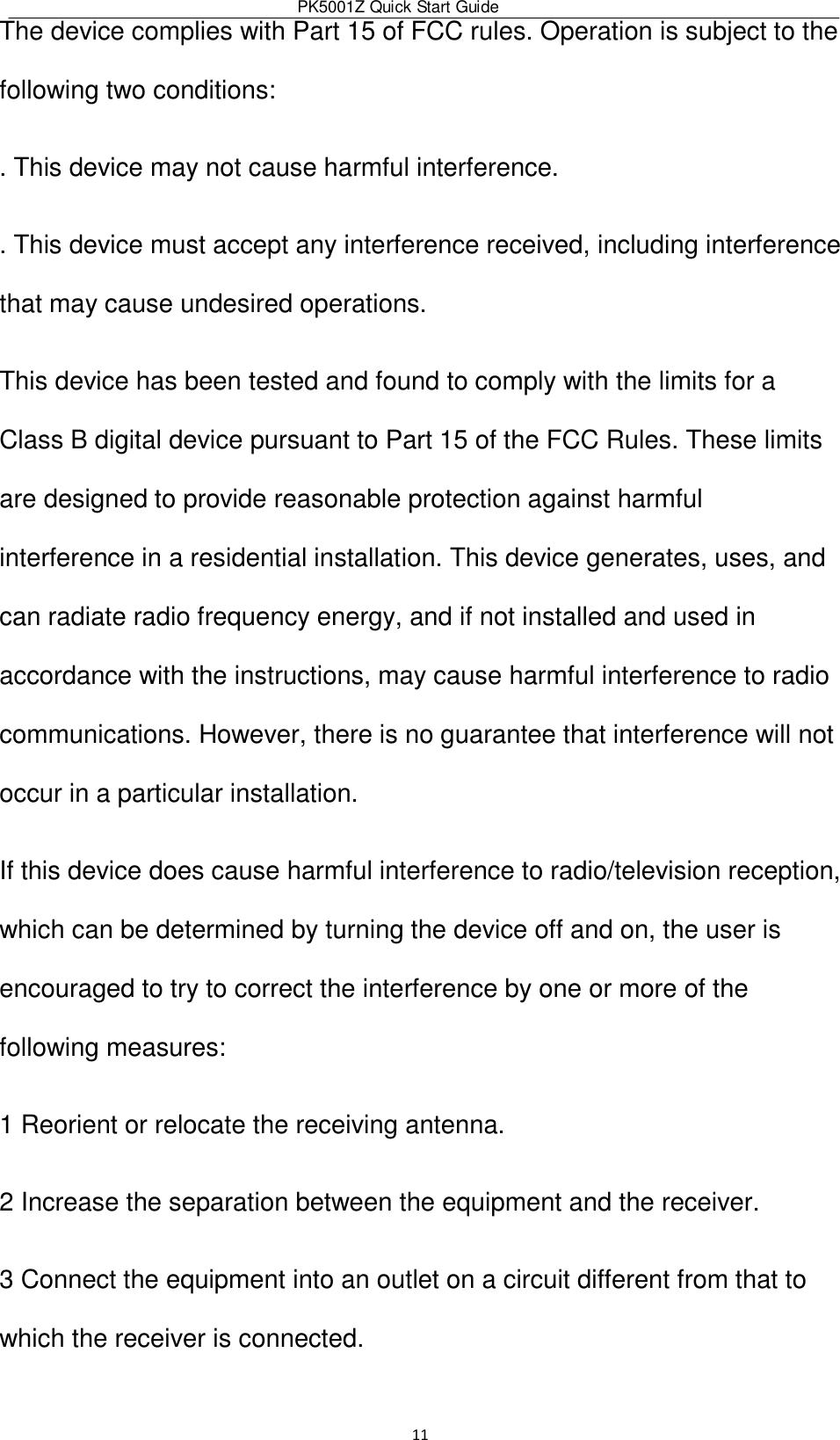 PK5001Z Quick Start Guide  11  The device complies with Part 15 of FCC rules. Operation is subject to the following two conditions:  . This device may not cause harmful interference.  . This device must accept any interference received, including interference that may cause undesired operations.  This device has been tested and found to comply with the limits for a Class B digital device pursuant to Part 15 of the FCC Rules. These limits are designed to provide reasonable protection against harmful interference in a residential installation. This device generates, uses, and can radiate radio frequency energy, and if not installed and used in accordance with the instructions, may cause harmful interference to radio communications. However, there is no guarantee that interference will not occur in a particular installation.  If this device does cause harmful interference to radio/television reception, which can be determined by turning the device off and on, the user is encouraged to try to correct the interference by one or more of the following measures:  1 Reorient or relocate the receiving antenna.  2 Increase the separation between the equipment and the receiver.  3 Connect the equipment into an outlet on a circuit different from that to which the receiver is connected.  