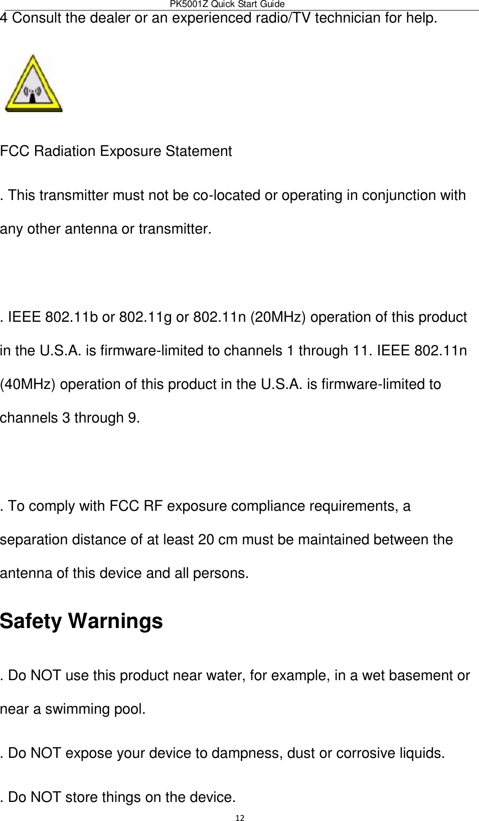 PK5001Z Quick Start Guide  12  4 Consult the dealer or an experienced radio/TV technician for help.  FCC Radiation Exposure Statement  . This transmitter must not be co-located or operating in conjunction with any other antenna or transmitter.   . IEEE 802.11b or 802.11g or 802.11n (20MHz) operation of this product in the U.S.A. is firmware-limited to channels 1 through 11. IEEE 802.11n (40MHz) operation of this product in the U.S.A. is firmware-limited to channels 3 through 9.   . To comply with FCC RF exposure compliance requirements, a separation distance of at least 20 cm must be maintained between the antenna of this device and all persons. Safety Warnings  . Do NOT use this product near water, for example, in a wet basement or near a swimming pool.  . Do NOT expose your device to dampness, dust or corrosive liquids.  . Do NOT store things on the device.  