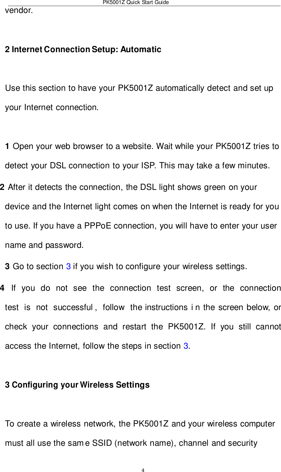 PK5001Z Quick Start Guide  4  vendor.  2 Internet Connection Setup: Automatic  Use this section to have your PK5001Z automatically detect and set up your Internet connection.  1 Open your web browser to a website. Wait while your PK5001Z tries to detect your DSL connection to your ISP. This may take a few minutes. 2 After it detects the connection, the DSL light shows green on your device and the Internet light comes on when the Internet is ready for you to use. If you have a PPPoE connection, you will have to enter your user name and password. 3 Go to section 3 if you wish to configure your wireless settings. 4  If  you  do  not  see  the  connection  test  screen,  or  the  connection  test  is  not  successful ,  follow  the instructions i n the screen below, or check  your  connections  and  restart  the  PK5001Z.  If  you  still  cannot access the Internet, follow the steps in section 3.  3 Configuring your Wireless Settings  To create a wireless network, the PK5001Z and your wireless computer must all use the sam e SSID (network name), channel and security 