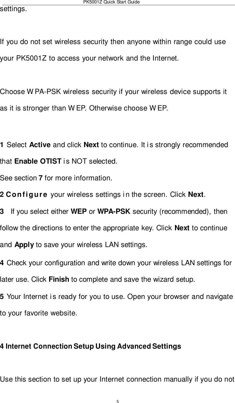 PK5001Z Quick Start Guide  5  settings.  If you do not set wireless security then anyone within range could use your PK5001Z to access your network and the Internet.  Choose W PA-PSK wireless security if your wireless device supports it as it is stronger than W EP. Otherwise choose W EP.  1 Select Active and click Next to continue. It i s strongly recommended that Enable OTIST i s NOT selected. See section 7 for more information. 2 Configure your wireless settings i n the screen. Click Next. 3   If you select either WEP or WPA-PSK security (recommended), then follow the directions to enter the appropriate key. Click Next to continue and Apply to save your wireless LAN settings. 4 Check your configuration and write down your wireless LAN settings for later use. Click Finish to complete and save the wizard setup. 5 Your Internet i s ready for you to use. Open your browser and navigate to your favorite website.  4 Internet Connection Setup Using Advanced Settings  Use this section to set up your Internet connection manually if you do not 
