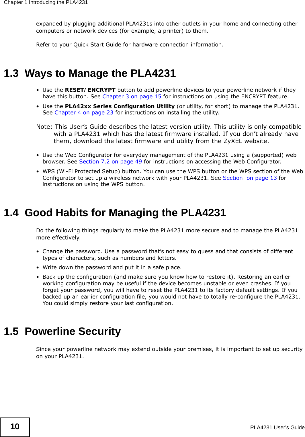 Chapter 1 Introducing the PLA4231PLA4231 User’s Guide10expanded by plugging additional PLA4231s into other outlets in your home and connecting other computers or network devices (for example, a printer) to them. Refer to your Quick Start Guide for hardware connection information. 1.3  Ways to Manage the PLA4231•Use the RESET/ENCRYPT button to add powerline devices to your powerline network if they have this button. See Chapter 3 on page 15 for instructions on using the ENCRYPT feature.•Use the PLA42xx Series Configuration Utility (or utility, for short) to manage the PLA4231. See Chapter 4 on page 23 for instructions on installing the utility.Note: This User’s Guide describes the latest version utility. This utility is only compatible with a PLA4231 which has the latest firmware installed. If you don’t already have them, download the latest firmware and utility from the ZyXEL website.• Use the Web Configurator for everyday management of the PLA4231 using a (supported) web browser. See Section 7.2 on page 49 for instructions on accessing the Web Configurator.• WPS (Wi-Fi Protected Setup) button. You can use the WPS button or the WPS section of the Web Configurator to set up a wireless network with your PLA4231. See Section  on page 13 for instructions on using the WPS button.1.4  Good Habits for Managing the PLA4231Do the following things regularly to make the PLA4231 more secure and to manage the PLA4231 more effectively.• Change the password. Use a password that’s not easy to guess and that consists of different types of characters, such as numbers and letters.• Write down the password and put it in a safe place.• Back up the configuration (and make sure you know how to restore it). Restoring an earlier working configuration may be useful if the device becomes unstable or even crashes. If you forget your password, you will have to reset the PLA4231 to its factory default settings. If you backed up an earlier configuration file, you would not have to totally re-configure the PLA4231. You could simply restore your last configuration.1.5  Powerline SecuritySince your powerline network may extend outside your premises, it is important to set up security on your PLA4231.