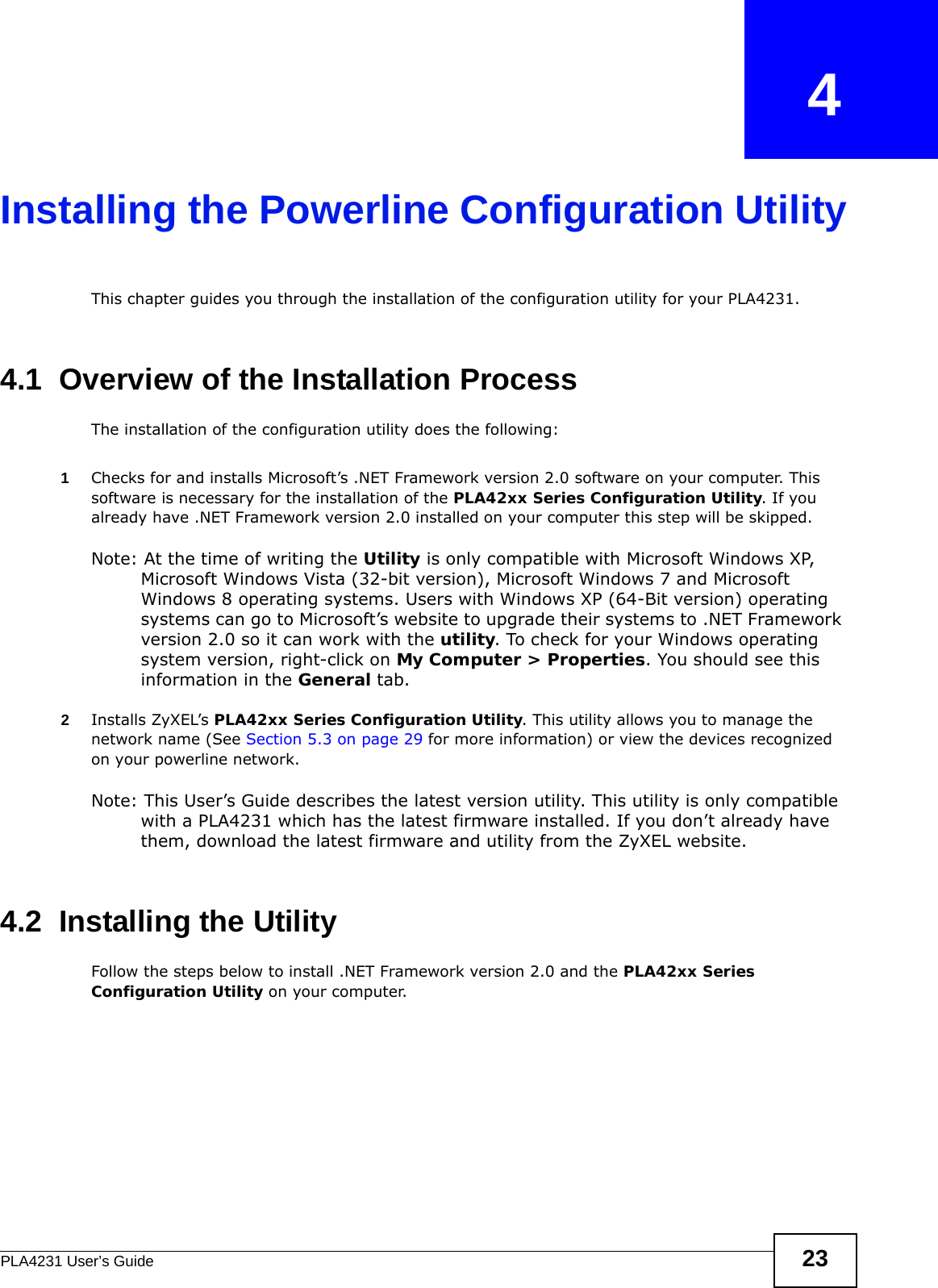 PLA4231 User’s Guide 23CHAPTER   4Installing the Powerline Configuration UtilityThis chapter guides you through the installation of the configuration utility for your PLA4231.4.1  Overview of the Installation ProcessThe installation of the configuration utility does the following:1Checks for and installs Microsoft’s .NET Framework version 2.0 software on your computer. This software is necessary for the installation of the PLA42xx Series Configuration Utility. If you already have .NET Framework version 2.0 installed on your computer this step will be skipped.Note: At the time of writing the Utility is only compatible with Microsoft Windows XP, Microsoft Windows Vista (32-bit version), Microsoft Windows 7 and Microsoft Windows 8 operating systems. Users with Windows XP (64-Bit version) operating systems can go to Microsoft’s website to upgrade their systems to .NET Framework version 2.0 so it can work with the utility. To check for your Windows operating system version, right-click on My Computer &gt; Properties. You should see this information in the General tab.2Installs ZyXEL’s PLA42xx Series Configuration Utility. This utility allows you to manage the network name (See Section 5.3 on page 29 for more information) or view the devices recognized on your powerline network. Note: This User’s Guide describes the latest version utility. This utility is only compatible with a PLA4231 which has the latest firmware installed. If you don’t already have them, download the latest firmware and utility from the ZyXEL website.4.2  Installing the UtilityFollow the steps below to install .NET Framework version 2.0 and the PLA42xx Series Configuration Utility on your computer.