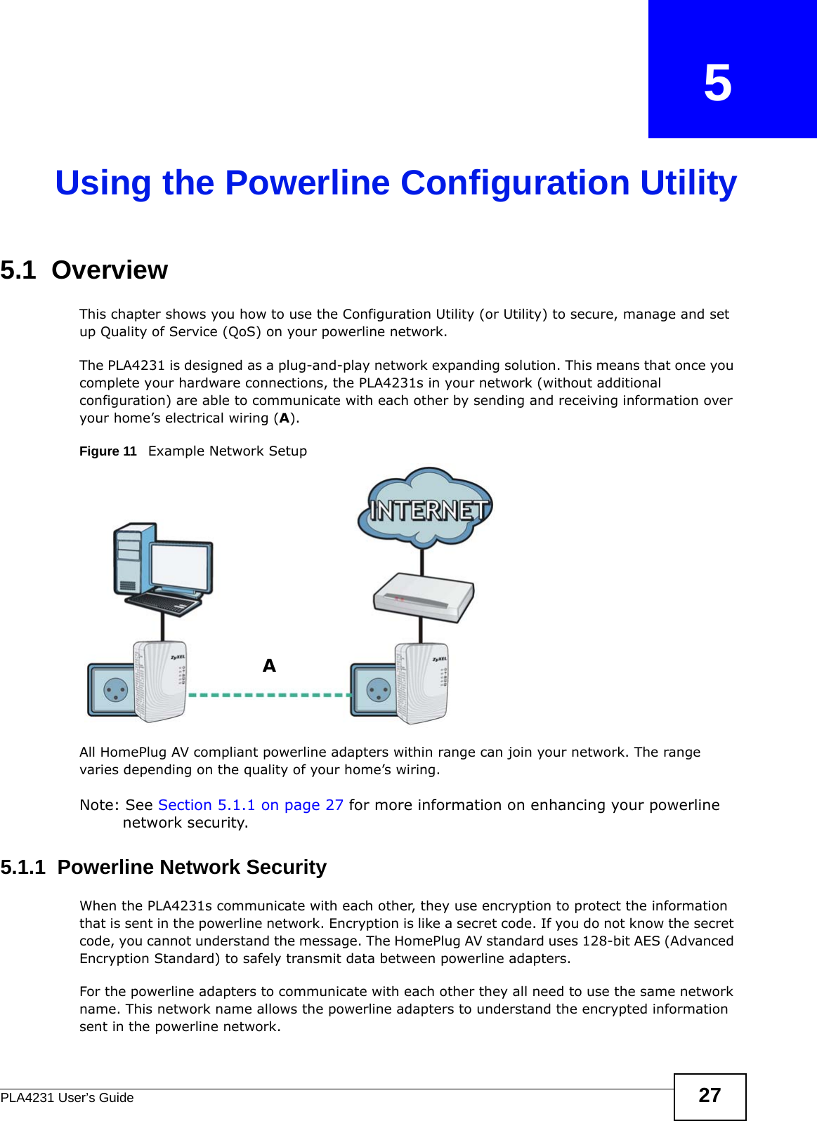 PLA4231 User’s Guide 27CHAPTER   5Using the Powerline Configuration Utility5.1  OverviewThis chapter shows you how to use the Configuration Utility (or Utility) to secure, manage and set up Quality of Service (QoS) on your powerline network.The PLA4231 is designed as a plug-and-play network expanding solution. This means that once you complete your hardware connections, the PLA4231s in your network (without additional configuration) are able to communicate with each other by sending and receiving information over your home’s electrical wiring (A).Figure 11   Example Network SetupAll HomePlug AV compliant powerline adapters within range can join your network. The range varies depending on the quality of your home’s wiring.Note: See Section 5.1.1 on page 27 for more information on enhancing your powerline network security.5.1.1  Powerline Network Security When the PLA4231s communicate with each other, they use encryption to protect the information that is sent in the powerline network. Encryption is like a secret code. If you do not know the secret code, you cannot understand the message. The HomePlug AV standard uses 128-bit AES (Advanced Encryption Standard) to safely transmit data between powerline adapters.For the powerline adapters to communicate with each other they all need to use the same network name. This network name allows the powerline adapters to understand the encrypted information sent in the powerline network. A