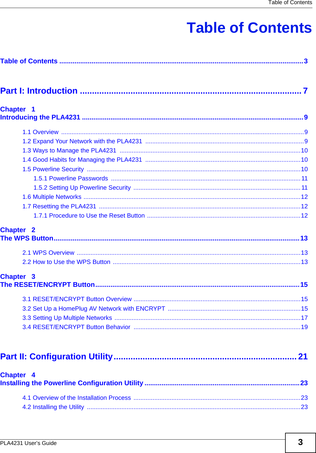   Table of ContentsPLA4231 User’s Guide 3Table of ContentsTable of Contents .................................................................................................................................3Part I: Introduction ............................................................................................7Chapter   1Introducing the PLA4231 .....................................................................................................................91.1 Overview  .............................................................................................................................................91.2 Expand Your Network with the PLA4231  ............................................................................................91.3 Ways to Manage the PLA4231  .........................................................................................................101.4 Good Habits for Managing the PLA4231  ..........................................................................................101.5 Powerline Security  ............................................................................................................................101.5.1 Powerline Passwords  ..............................................................................................................111.5.2 Setting Up Powerline Security  .................................................................................................111.6 Multiple Networks ..............................................................................................................................121.7 Resetting the PLA4231  .....................................................................................................................121.7.1 Procedure to Use the Reset Button .........................................................................................12Chapter   2The WPS Button..................................................................................................................................132.1 WPS Overview ..................................................................................................................................132.2 How to Use the WPS Button .............................................................................................................13Chapter   3The RESET/ENCRYPT Button............................................................................................................153.1 RESET/ENCRYPT Button Overview .................................................................................................153.2 Set Up a HomePlug AV Network with ENCRYPT .............................................................................153.3 Setting Up Multiple Networks ............................................................................................................173.4 RESET/ENCRYPT Button Behavior .................................................................................................19Part II: Configuration Utility............................................................................ 21Chapter   4Installing the Powerline Configuration Utility ..................................................................................234.1 Overview of the Installation Process  .................................................................................................234.2 Installing the Utility  ............................................................................................................................23