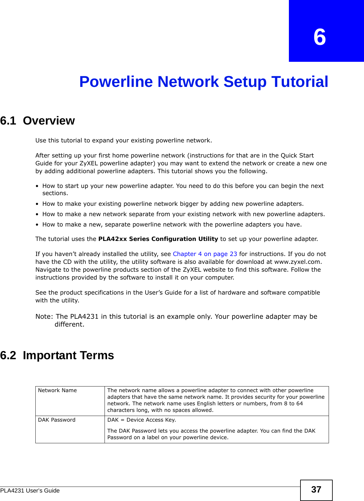 PLA4231 User’s Guide 37CHAPTER   6Powerline Network Setup Tutorial6.1  OverviewUse this tutorial to expand your existing powerline network.After setting up your first home powerline network (instructions for that are in the Quick Start Guide for your ZyXEL powerline adapter) you may want to extend the network or create a new one by adding additional powerline adapters. This tutorial shows you the following.• How to start up your new powerline adapter. You need to do this before you can begin the next sections.• How to make your existing powerline network bigger by adding new powerline adapters.• How to make a new network separate from your existing network with new powerline adapters.• How to make a new, separate powerline network with the powerline adapters you have.The tutorial uses the PLA42xx Series Configuration Utility to set up your powerline adapter. If you haven’t already installed the utility, see Chapter 4 on page 23 for instructions. If you do not have the CD with the utility, the utility software is also available for download at www.zyxel.com. Navigate to the powerline products section of the ZyXEL website to find this software. Follow the instructions provided by the software to install it on your computer. See the product specifications in the User’s Guide for a list of hardware and software compatible with the utility.Note: The PLA4231 in this tutorial is an example only. Your powerline adapter may be different.6.2  Important TermsNetwork Name  The network name allows a powerline adapter to connect with other powerline adapters that have the same network name. It provides security for your powerline network. The network name uses English letters or numbers, from 8 to 64 characters long, with no spaces allowed.DAK Password DAK = Device Access Key. The DAK Password lets you access the powerline adapter. You can find the DAK Password on a label on your powerline device.