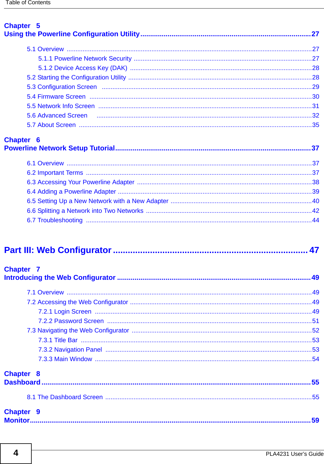 Table of ContentsPLA4231 User’s Guide4Chapter   5Using the Powerline Configuration Utility........................................................................................275.1 Overview  ...........................................................................................................................................275.1.1 Powerline Network Security .....................................................................................................275.1.2 Device Access Key (DAK)  .......................................................................................................285.2 Starting the Configuration Utility ........................................................................................................285.3 Configuration Screen   .......................................................................................................................295.4 Firmware Screen  ..............................................................................................................................305.5 Network Info Screen  .........................................................................................................................315.6 Advanced Screen     ..........................................................................................................................325.7 About Screen  ....................................................................................................................................35Chapter   6Powerline Network Setup Tutorial.....................................................................................................376.1 Overview  ...........................................................................................................................................376.2 Important Terms  ................................................................................................................................376.3 Accessing Your Powerline Adapter  ...................................................................................................386.4 Adding a Powerline Adapter ..............................................................................................................396.5 Setting Up a New Network with a New Adapter ................................................................................406.6 Splitting a Network into Two Networks ..............................................................................................426.7 Troubleshooting  ................................................................................................................................44Part III: Web Configurator............................................................................... 47Chapter   7Introducing the Web Configurator ....................................................................................................497.1 Overview  ...........................................................................................................................................497.2 Accessing the Web Configurator .......................................................................................................497.2.1 Login Screen  ...........................................................................................................................497.2.2 Password Screen  ....................................................................................................................517.3 Navigating the Web Configurator ......................................................................................................527.3.1 Title Bar  ...................................................................................................................................537.3.2 Navigation Panel  .....................................................................................................................537.3.3 Main Window  ...........................................................................................................................54Chapter   8Dashboard...........................................................................................................................................558.1 The Dashboard Screen .....................................................................................................................55Chapter   9Monitor.................................................................................................................................................59