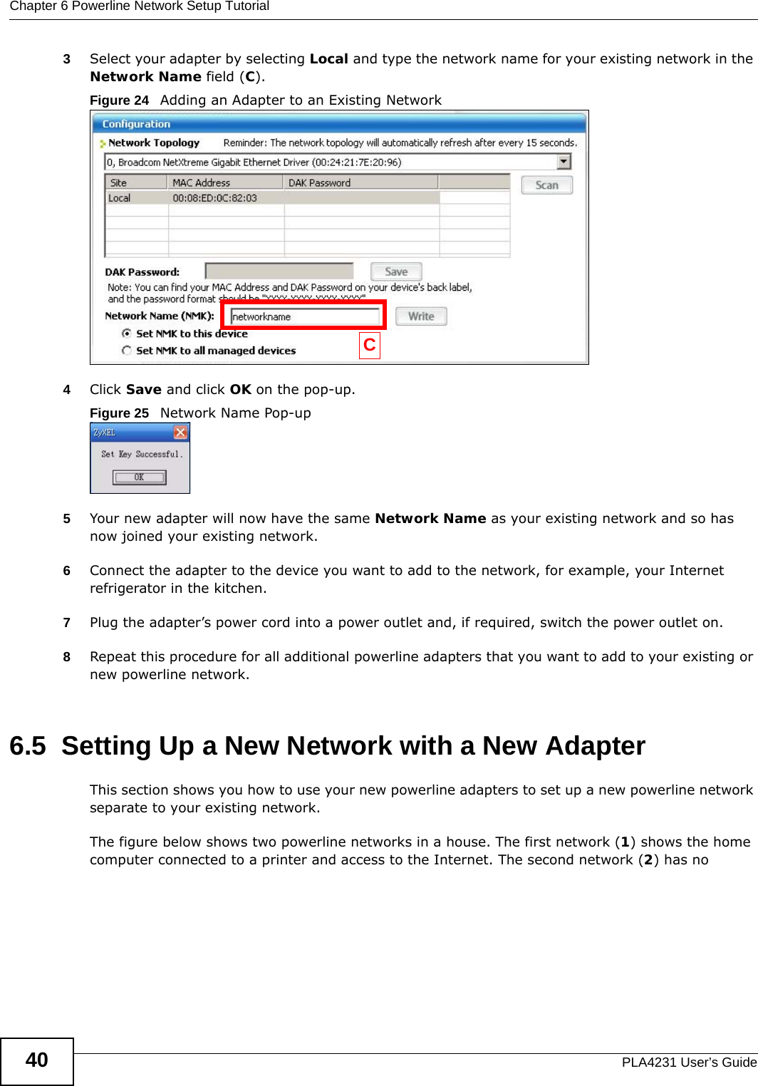 Chapter 6 Powerline Network Setup TutorialPLA4231 User’s Guide403Select your adapter by selecting Local and type the network name for your existing network in the Network Name field (C). Figure 24   Adding an Adapter to an Existing Network4Click Save and click OK on the pop-up. Figure 25   Network Name Pop-up5Your new adapter will now have the same Network Name as your existing network and so has now joined your existing network. 6Connect the adapter to the device you want to add to the network, for example, your Internet refrigerator in the kitchen. 7Plug the adapter’s power cord into a power outlet and, if required, switch the power outlet on. 8Repeat this procedure for all additional powerline adapters that you want to add to your existing or new powerline network.6.5  Setting Up a New Network with a New AdapterThis section shows you how to use your new powerline adapters to set up a new powerline network separate to your existing network.The figure below shows two powerline networks in a house. The first network (1) shows the home computer connected to a printer and access to the Internet. The second network (2) has no C