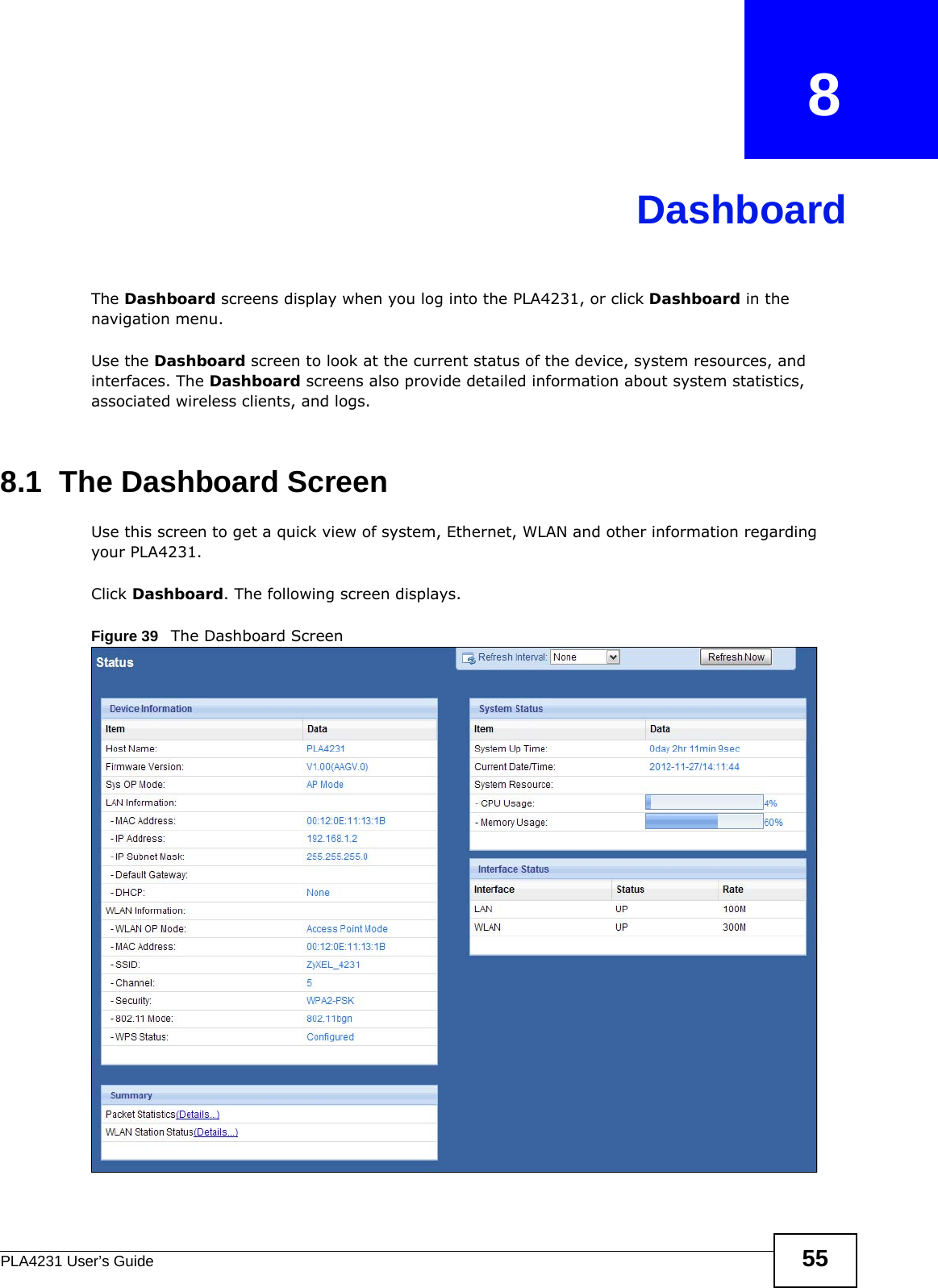 PLA4231 User’s Guide 55CHAPTER   8DashboardThe Dashboard screens display when you log into the PLA4231, or click Dashboard in the navigation menu.Use the Dashboard screen to look at the current status of the device, system resources, and interfaces. The Dashboard screens also provide detailed information about system statistics, associated wireless clients, and logs.8.1  The Dashboard ScreenUse this screen to get a quick view of system, Ethernet, WLAN and other information regarding your PLA4231. Click Dashboard. The following screen displays.Figure 39   The Dashboard Screen 