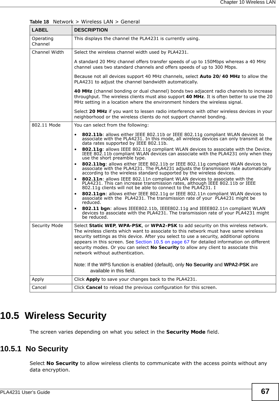  Chapter 10 Wireless LANPLA4231 User’s Guide 6710.5  Wireless SecurityThe screen varies depending on what you select in the Security Mode field.10.5.1  No SecuritySelect No Security to allow wireless clients to communicate with the access points without any data encryption.Operating Channel This displays the channel the PLA4231 is currently using.Channel Width Select the wireless channel width used by PLA4231.A standard 20 MHz channel offers transfer speeds of up to 150Mbps whereas a 40 MHz channel uses two standard channels and offers speeds of up to 300 Mbps. Because not all devices support 40 MHz channels, select Auto 20/40 MHz to allow the PLA4231 to adjust the channel bandwidth automatically.40 MHz (channel bonding or dual channel) bonds two adjacent radio channels to increase throughput. The wireless clients must also support 40 MHz. It is often better to use the 20 MHz setting in a location where the environment hinders the wireless signal. Select 20 MHz if you want to lessen radio interference with other wireless devices in your neighborhood or the wireless clients do not support channel bonding.802.11 Mode You can select from the following:•802.11b: allows either IEEE 802.11b or IEEE 802.11g compliant WLAN devices to associate with the PLA4231. In this mode, all wireless devices can only transmit at the data rates supported by IEEE 802.11b.•802.11g: allows IEEE 802.11g compliant WLAN devices to associate with the Device. IEEE 802.11b compliant WLAN devices can associate with the PLA4231 only when they use the short preamble type.•802.11bg: allows either IEEE 802.11b or IEEE 802.11g compliant WLAN devices to associate with the PLA4231. The PLA4231 adjusts the transmission rate automatically according to the wireless standard supported by the wireless devices.•802.11n: allows IEEE 802.11n compliant WLAN devices to associate with the PLA4231. This can increase transmission rates, although IEEE 802.11b or IEEE 802.11g clients will not be able to connect to the PLA4231. I•802.11gn: allows either IEEE 802.11g or IEEE 802.11n compliant WLAN devices to associate with the  PLA4231. The transmission rate of your  PLA4231 might be reduced.•802.11 bgn: allows IEEE802.11b, IEEE802.11g and IEEE802.11n compliant WLAN devices to associate with the PLA4231. The transmission rate of your PLA4231 might be reduced.Security Mode Select Static WEP, WPA-PSK, or WPA2-PSK to add security on this wireless network. The wireless clients which want to associate to this network must have same wireless security settings as this device. After you select to use a security, additional options appears in this screen. See Section 10.5 on page 67 for detailed information on different security modes. Or you can select No Security to allow any client to associate this network without authentication.Note: If the WPS function is enabled (default), only No Security and WPA2-PSK are available in this field.Apply Click Apply to save your changes back to the PLA4231.Cancel Click Cancel to reload the previous configuration for this screen.Table 18   Network &gt; Wireless LAN &gt; GeneralLABEL DESCRIPTION