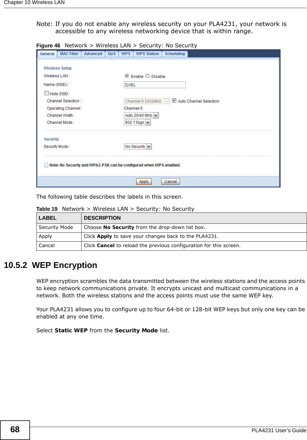 Chapter 10 Wireless LANPLA4231 User’s Guide68Note: If you do not enable any wireless security on your PLA4231, your network is accessible to any wireless networking device that is within range.Figure 46   Network &gt; Wireless LAN &gt; Security: No SecurityThe following table describes the labels in this screen.10.5.2  WEP EncryptionWEP encryption scrambles the data transmitted between the wireless stations and the access points to keep network communications private. It encrypts unicast and multicast communications in a network. Both the wireless stations and the access points must use the same WEP key.Your PLA4231 allows you to configure up to four 64-bit or 128-bit WEP keys but only one key can be enabled at any one time.Select Static WEP from the Security Mode list.Table 19   Network &gt; Wireless LAN &gt; Security: No SecurityLABEL DESCRIPTIONSecurity Mode Choose No Security from the drop-down list box.Apply Click Apply to save your changes back to the PLA4231.Cancel Click Cancel to reload the previous configuration for this screen.
