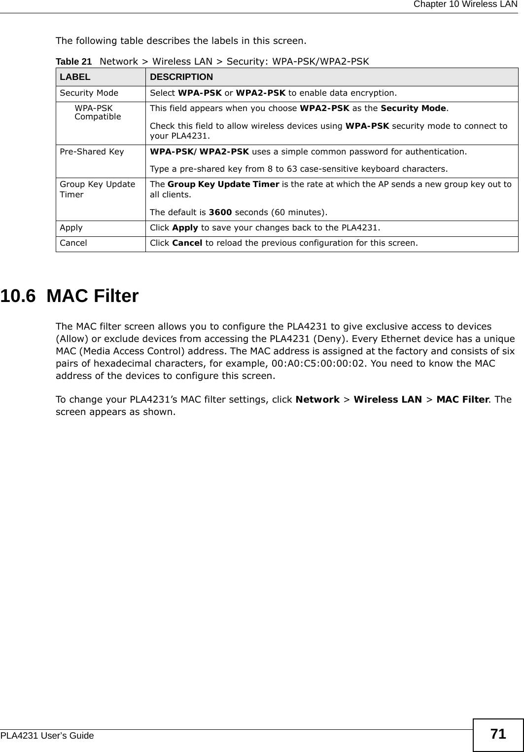  Chapter 10 Wireless LANPLA4231 User’s Guide 71The following table describes the labels in this screen.10.6  MAC FilterThe MAC filter screen allows you to configure the PLA4231 to give exclusive access to devices (Allow) or exclude devices from accessing the PLA4231 (Deny). Every Ethernet device has a unique MAC (Media Access Control) address. The MAC address is assigned at the factory and consists of six pairs of hexadecimal characters, for example, 00:A0:C5:00:00:02. You need to know the MAC address of the devices to configure this screen.To change your PLA4231’s MAC filter settings, click Network &gt; Wireless LAN &gt; MAC Filter. The screen appears as shown.Table 21   Network &gt; Wireless LAN &gt; Security: WPA-PSK/WPA2-PSKLABEL DESCRIPTIONSecurity Mode Select WPA-PSK or WPA2-PSK to enable data encryption.WPA-PSK Compatible This field appears when you choose WPA2-PSK as the Security Mode.Check this field to allow wireless devices using WPA-PSK security mode to connect to your PLA4231.Pre-Shared Key  WPA-PSK/WPA2-PSK uses a simple common password for authentication.Type a pre-shared key from 8 to 63 case-sensitive keyboard characters.Group Key Update TimerThe Group Key Update Timer is the rate at which the AP sends a new group key out to all clients. The default is 3600 seconds (60 minutes).Apply Click Apply to save your changes back to the PLA4231.Cancel Click Cancel to reload the previous configuration for this screen.