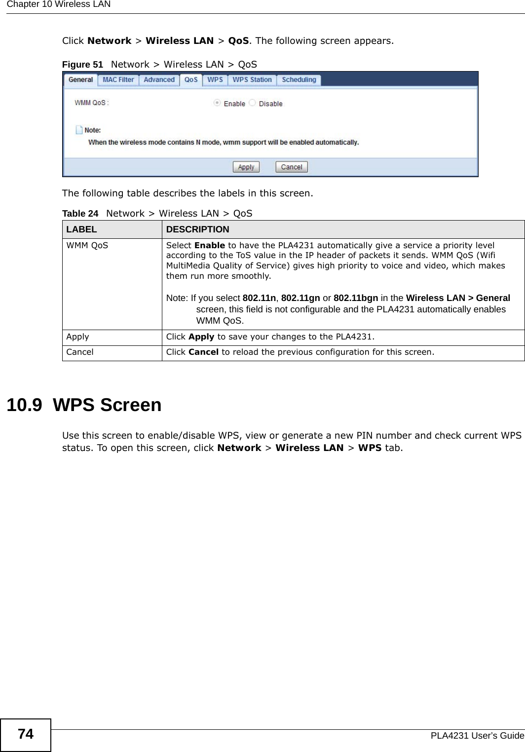 Chapter 10 Wireless LANPLA4231 User’s Guide74Click Network &gt; Wireless LAN &gt; QoS. The following screen appears.Figure 51   Network &gt; Wireless LAN &gt; QoS The following table describes the labels in this screen. 10.9  WPS ScreenUse this screen to enable/disable WPS, view or generate a new PIN number and check current WPS status. To open this screen, click Network &gt; Wireless LAN &gt; WPS tab.Table 24   Network &gt; Wireless LAN &gt; QoSLABEL DESCRIPTIONWMM QoS Select Enable to have the PLA4231 automatically give a service a priority level according to the ToS value in the IP header of packets it sends. WMM QoS (Wifi MultiMedia Quality of Service) gives high priority to voice and video, which makes them run more smoothly.Note: If you select 802.11n, 802.11gn or 802.11bgn in the Wireless LAN &gt; General screen, this field is not configurable and the PLA4231 automatically enables WMM QoS.Apply Click Apply to save your changes to the PLA4231.Cancel Click Cancel to reload the previous configuration for this screen.