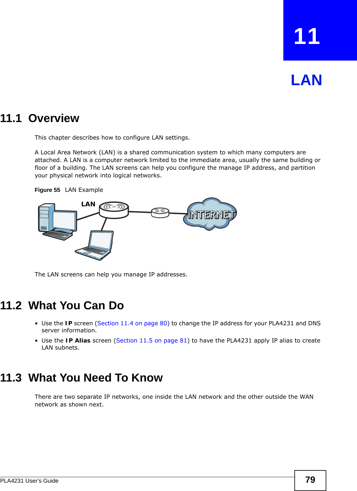 PLA4231 User’s Guide 79CHAPTER   11LAN11.1  OverviewThis chapter describes how to configure LAN settings.A Local Area Network (LAN) is a shared communication system to which many computers are attached. A LAN is a computer network limited to the immediate area, usually the same building or floor of a building. The LAN screens can help you configure the manage IP address, and partition your physical network into logical networks.Figure 55   LAN ExampleThe LAN screens can help you manage IP addresses.11.2  What You Can Do•Use the IP screen (Section 11.4 on page 80) to change the IP address for your PLA4231 and DNS server information.•Use the IP Alias screen (Section 11.5 on page 81) to have the PLA4231 apply IP alias to create LAN subnets.11.3  What You Need To KnowThere are two separate IP networks, one inside the LAN network and the other outside the WAN network as shown next.LAN